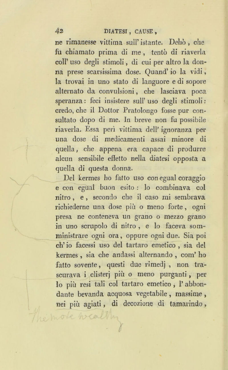 ne rimanesse vittima sull’ istante. Delio , che fii chiamato prima di me , tentò di riaverla coll’ uso degli stimoli, di cui per altro la don- na prese scarsissima dose. Quand’ io la vidi, la trovai in uno stato di languore e di sopore alternato da convulsioni, che lasciava poca speranza: feci insistere sull’uso degli stimoli: credo, che il Dottor Pratolongo fosse pur con- sultato dopo di me. In breve non fu possibile riaverla. Essa peri vittima dell’ ignoranza per una dose di medicamenti assai minore di quella, che appena era capace di produrre alcun sensibile effetto nella diatesi opposta a quella di questa donna. Del kermes ho fatto uso con egual coraggio e con egual buon esito : lo combinava col nitro , e , secondo che il caso mi sembrava richiederne una dose più o meno forte, ogni presa ne conteneva un grano o mezzo grano in uno scrupolo di nitro , e lo faceva som- ministrare ogni ora, oppure ogni due. Sia poi eh’ io facessi uso del tartaro emetico , sia del kermes , sia che andassi alternando , com’ ho fatto sovente, questi due rimedj , non tra- scurava i clisterj più o meno purganti, per lo più resi tali col tartaro emetico , 1’ abbon- dante bevanda acquosa vegetabile , massime , nei più agiati, di decozione di tamarindo, .A' (