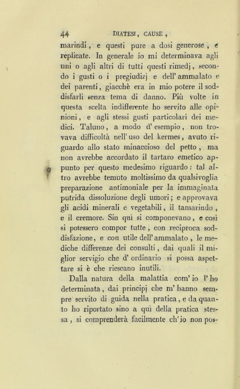 marindl, e questi pure a dosi generose ^ ft replicate. In generale io mi determinava agli uni o agli altri di tutti questi rimedj, secon- do i gusti o i pregiudizi e dell’ ammalato e dei parenti, giacché era in mio potere il sod- disfarli senza tema di danno. Più volte in questa scelta indifferente ho servito alle opi- nioni , e agli stessi gusti particolari dei me- dici. Taluno, a modo d’ esempio , non tro- vava difficoltà nell’ uso del kermes, avuto ri- guardo allo stato minaccioso del petto , ma non avrebbe accordato il tartaro emetico ap- punto per questo medesimo riguardo : tal al- tro avrebbe temuto moltissimo da qualsivoglia preparazione antimoniale per la immaginata putrida dissoluzione degli umori ; e approvava gli acidi minerali e vegetabili, il tamarindo , e il cremore. Sin qui si componevano, c così sì potessero compor tutte , con reciproca sod- disfazione, e con utile deir ammalato , le me- diche differenze dei consulti, dai quali il mi- glior servigio che d’ ordinario si possa aspet- tare si è che riescano inutili. Dalla natura della malattia com’ io V ho determinata, dai principi che m’ hanno sem- pre servito di guida nella pratica, e da quan- to ho riportato sino a qui della pratica stes- sa , si comprenderà facilmente ch’io non pos-