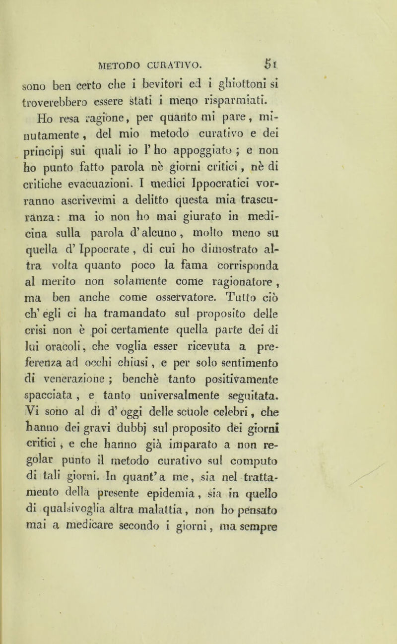 sono ben certo che i bevitori ed i ghiottoni si troverebbero essere stati i meqo risparmiati. Ho resa ragione, per quanto mi pare, mi- nutamente , del mio metodo curativo e dei principi sui quali io 1’ ho appoggiato ; e non ho punto fatto parola nè giorni critici, nè di critiche evacuazioni, I medici Ippocratici vor- ranno ascrivermi a delitto questa mia trascii- ranza: ma io non ho mai giurato in medi- cina sulla parola d’alcuno, molto meno su quella d’Ippocrate , di cui ho dimostrato al- tra volta quanto poco la fama corrisponda al merito non solamente come ragionatore, ma ben anche come osservatore. Tutto ciò eh’ egli ci ha tramandato sul proposito delle crisi non è poi certamente quella parte dei di lui oracoli, che voglia esser ricevuta a pre- ferenza ad occhi chiusi, e per solo sentimento di venerazione ; benché tanto positivamente spacciata, e tanto universalmente seguitata. Vi sono al dì d’oggi delle scuole celebri, che hanno dei gravi dubbj sul proposito dèi giorni critici, e che hanno già imparato a non re- golar punto il metodo curativo sul computo di tali giorni. In quant’a me, sia nel tratta- mento della presente epidemia, sia in quello di qualsivoglia altra malattia, non ho pensato mai a medicare secondo i giorni, ma sempre