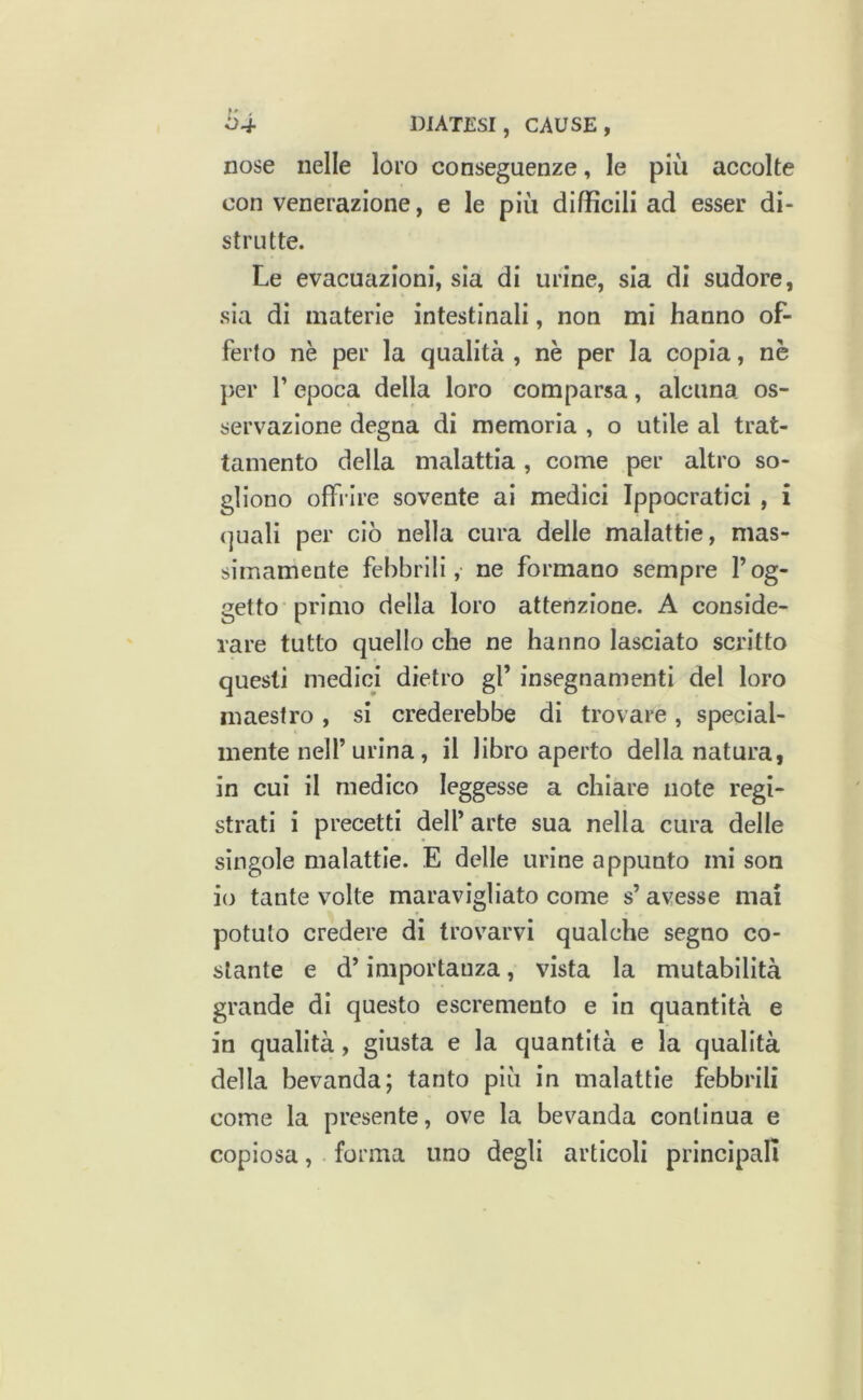 nose nelle loro conseguenze, le più accolte con venerazione, e le più difficili ad esser di- strutte. Le evacuazioni, sia di urine, sia di sudore, sia di materie intestinali, non mi hanno of- ferto nè per la qualità , nè per la copia, nè per r epoca della loro comparsa, alcuna os- servazione degna di memoria , o utile al trat- tamento della malattia, come per altro so- gliono offrire sovente ai medici Ippocratici , i (]uali per ciò nella cura delle malattie, mas- simamente febbrili, ne formano sempre l’og- getto primo della loro attenzione. A conside- rare tutto quello che ne hanno lasciato scritto questi medici dietro gl’ insegnamenti del loro maestro , si crederebbe di trovare , special- mente nell’urina, il libro aperto della natura, in cui il medico leggesse a chiare note regi- strati i precetti dell’ arte sua nella cura delle singole malattie. E delle urine appunto mi son io tante volte maravigliato come s’ avesse mal potuto credere di trovarvi qualche segno co- stante e d’importanza, vista la mutabilità grande di questo escremento e in quantità e in qualità, giusta e la quantità e la qualità della bevanda; tanto più in malattie febbrili come la presente, ove la bevanda continua e copiosa, forma uno degli articoli principali