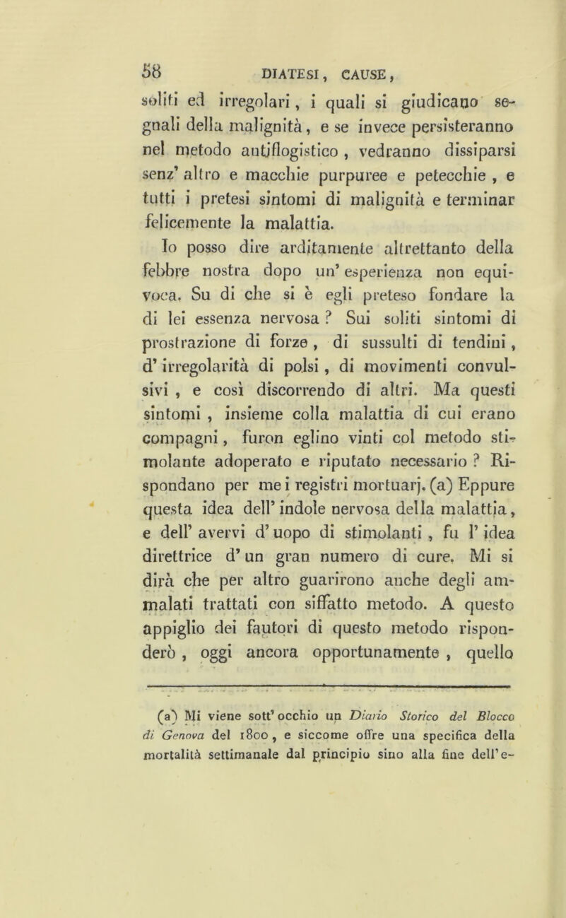 soliti ed irregolari, i quali si giudicano se- gnali della malignità, e se invece persisteranno nel metodo antiflogistico , vedranno dissiparsi senz’ altro e macchie purpuree e petecchie , e tutti i pretesi sintomi di malignità e terminar felicemente la malattia. Io posso dire arditamente altrettanto della febbre nostra dopo un’ esperienza non equi- voca. Su di che si è egli preteso fondare la di lei essenza nervosa ? Sui soliti sintomi di prostrazione di forze , di sussulti di tendini, d’irregolarità di polsi, di movimenti convul- sivi , e cosi discorrendo di altri. Ma questi sintomi , insieme colla malattia di cui erano compagni, furon eglino vinti col metodo stb molante adoperato e riputato necessario ? Ri- spondano per mei registri mortuarj. (a) Eppure questa idea dell’indole nervosa della malattia, e deir avervi d’uopo di stimolanti , fu l’idea direttrice d’un gran numero di cure, Mi si dirà che per altro guarirono anche degli am- malati trattati con siffatto metodo. A questo appiglio dei fautori di questo metodo rispon- derò , oggi ancora opportunamente , quello Mi viene sott’ occhio up Diario Storico del Blocco di Genova del i8oo, e siccome offre una specifica della mortalità settimanale dal principio sino alla fine delPe-