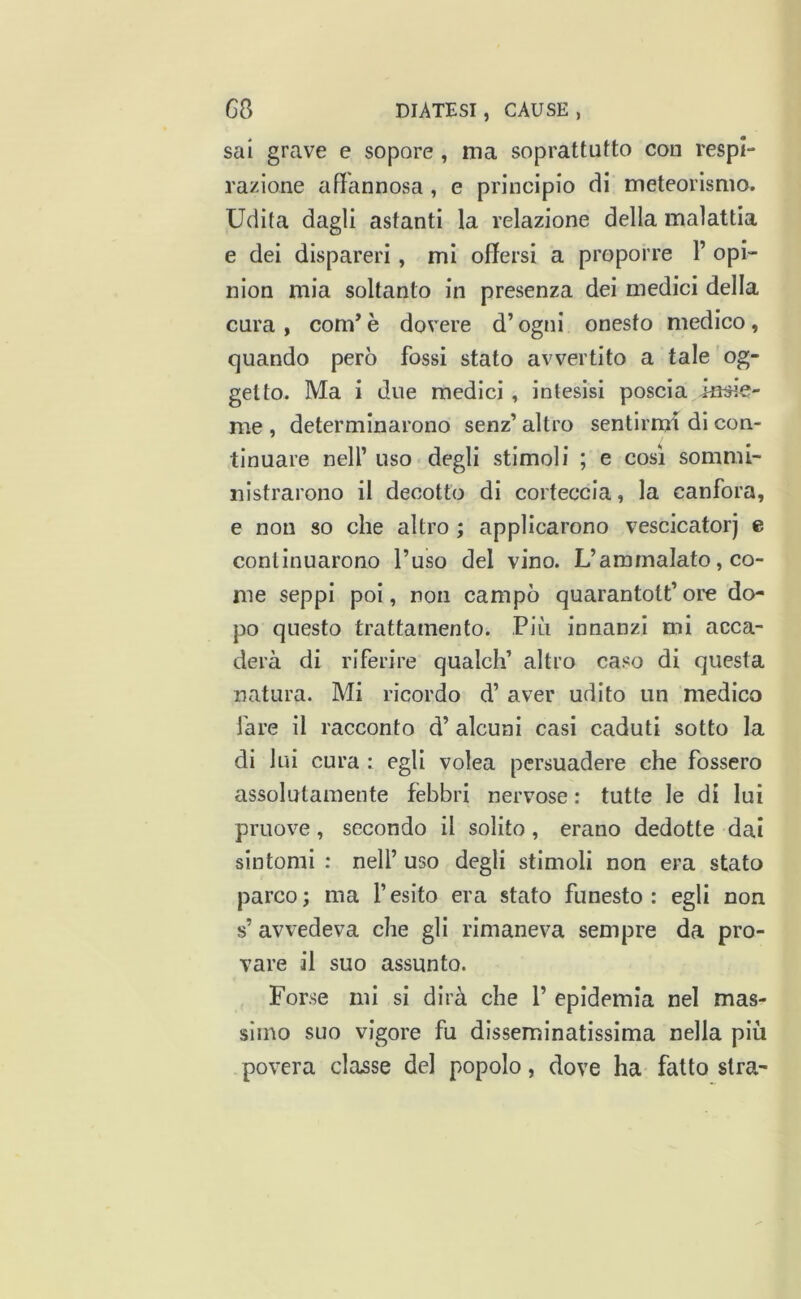 sai grave e sopore , ma soprattutto con respi- razione affannosa , e principio di meteorismo. Udita dagli astanti la relazione della malattia e dei dispareri, mi offersi a proporre 1’ opi- nion mia soltanto in presenza dei medici della cura, com’è dovere d’ogni onesto medico, quando però fossi stato avvertito a tale og- getto. Ma i due medici, intesisi poscia insie- me , determinarono senz’ altro sentirmi di con- tinuare nell’uso• degli stimoli ; e cosi sommi- nistrarono il decotto di corteccia, la canfora, e non so che altro ; applicarono vescicatorj e continuarono l’uso del vino. L’ammalato, co- me seppi poi, non campò quarantott’ore do- po questo trattamento. Più innanzi mi acca- derà di riferire qualch’ altro caso di questa natura. Mi ricordo d’ aver udito un medico fare il racconto d’ alcuni casi caduti sotto la di lui cura : egli volea persuadere che fossero assolutamente febbri nervose : tutte le di lui pruove, secondo il solito, erano dedotte dai sintomi : nell’ uso degli stimoli non era stato parco; ma l’esito era stato funesto: egli non s’avvedeva che gli rimaneva sempre da pro- vare il suo assunto. Forse mi si dirà che 1’ epidemia nel mas- simo suo vigore fu disseminatissima nella più povera classe del popolo, dove ha fatto sira-