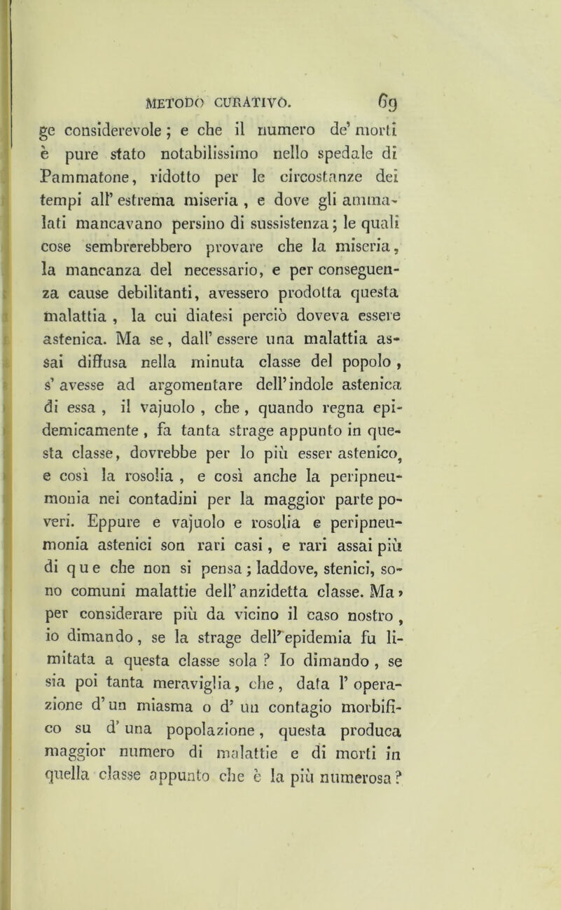 ge considerevole ; e che il numero de’ morti è pure sfato notabilissimo nello spedale dì Panimatone, ridotto per le circostanze dei tempi all’ estrema miseria , e dove gli amma- lati mancavano persino di sussistenza ; le quali cose sembrerebbero provare che la miseria, la mancanza del necessario, e per conseguen- za cause debilitanti, avessero prodotta questa malattia , la cui diatesi perciò doveva essere astenica. Ma se, dall’essere una malattia as- sai diffusa nella minuta classe del popolo, s’avesse ad argomentare dell’indole astenica di essa , il vajuolo , che, quando regna epi- demicamente , fa tanta strage appunto in que- sta classe, dovrebbe per lo più esser astenico, e così la rosolia , e così anche la peripneu- mouia nei contadini per la maggior parte po- veri. Eppure e vajuolo e rosolia e peripneu- monia astenici son rari casi, e rari assai più di q u e che non si pensa ; laddove, sten lei, so- no comuni malattie dell’ anzidetta classe. Ma > per considerare più da vicino il caso nostro , io dimando, se la strage delEepidemia fu li- mitata a questa classe sola ? Io dimando , se sia poi tanta meraviglia, che, data l’opera- zione d’un miasma o d’ un contagio morbifi- co su d’una popolazione, questa produca maggior numero di malattie e di morti in quella classe appunto che è la più numerosa ?