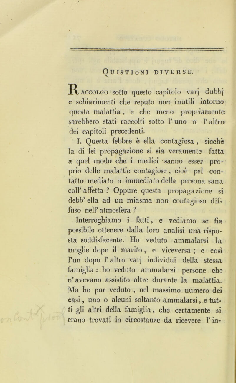 OUISTIONI DIVERSE. X. ACCOLGO sotto questo capitolo varj dubbj e schiarimenti che reputo non inutili intorno questa malattia, e che meno propriamente sarebbero stati raccolti sotto l’ uno o l’altro del capitoli precedenti. I, Questa febbre è ella contagiosa , sicché la di lei propagazione si sia veramente fatta a quel modo che i medici -sanno esser pro- prio delle malattie contagiose, cioè pel con- tatto mediato o immediato della persona sana colf affètta ? Oppure questa propagazione si debb’ ella ad un miasma non contagioso dif- fuso nell’atmosfera ? Interroghiamo i fatti, e vediamo se fia possibile ottenere dalla loro analisi una rispo- sta soddisfacente. Ho veduto ammalarsi la moglie dopo il marito, e viceversa ; e così l’un dopo 1’ altro varj individui della stessa famiglia : ho veduto ammalarsi persone che n’avevano assistito altre durante la malattia. Ma ho pur veduto , nel massimo numero dei casi, uno o alcuni soltanto ammalarsi, e tut- ti gli altri della famiglia, che certamente si erano trovati in circostanze da ricevere fin-