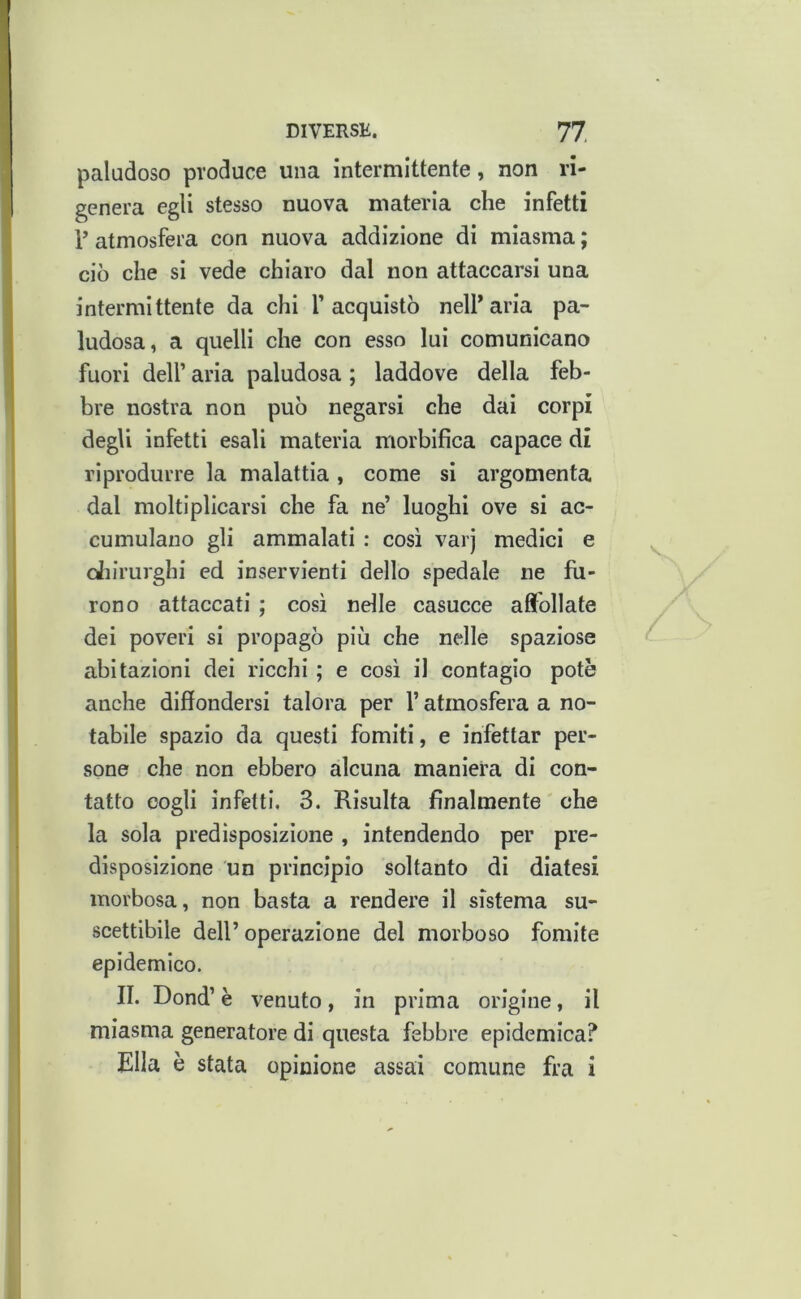 paludoso produce una intermittente, non ri- genera egli stesso nuova materia che infetti 1’ atmosfera con nuova addizione di miasma ; ciò che si vede chiaro dal non attaccarsi una intermittente da chi T acquistò nell’aria pa- ludosa, a quelli che con esso lui comunicano fuori deir aria paludosa ; laddove della feb- bre nostra non può negarsi che dai corpi degli infetti esali materia morbifica capace di riprodurre la malattia , come si argomenta dal moltiplicarsi che fa ne’ luoghi ove si ac- cumulano gli ammalati : così varj medici e cJiirurghi ed inservienti dello spedale ne fu- rono attaccati ; così nelle casucce affollate dei poveri si propagò più che nelle spaziose abitazioni dei ricchi ; e così il contagio potè anche diffondersi talora per l’atmosfera a no- tabile spazio da questi fomiti, e infettar per- sone che non ebbero alcuna maniera di con- tatto cogli infetti. 3. Risulta finalmente ' che la sola predisposizione , intendendo per pre- disposizione un principio soltanto di diatesi morbosa, non basta a rendere il sistema su- scettibile dell’operazione del morboso fomite epidemico. II. Dond’ è venuto, in prima origine, il miasma generatore di questa febbre epidemica? Ella è stata opinione assai comune fra i