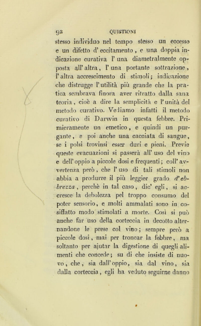 stesso indivìduo nel tempo stesso un eccesso e un difetto d’ eccitamento , e una doppia in- dicazione curativa 1’ una diametralmente op>^ posta all’ altra , 1’ una portante sottrazione , l’altra accrescimento di stimoli; indicazione che distrugge l’utilità più grande che la pra- tica sembrava finora aver ritratto dalla sana teoria, cioè a dire la semplicità e l’unità del metodo curativo. Veliamo infatti il metodo curativo di Darwin in questa febbre. Pri- mieramente un emetico, e quindi un pur- gante , e poi anche una cacciata di sangue, se i polsi trovinsi esser duri e pieni. Previe queste evacuazioni si passerà all’ uso del vino e dell’ oppio a piccole dosi e frequenti ; coll’ av- vertenza però , che I’ uso dì tali stimoli non abbia a produrre il più leggier grado rV eh- brezza , perchè in tal caso, die’ egli, si ac- cresce la debolezza pel troppo consumo del poter sensorio, e molti ammalati sono in co- siffatto modo'stimolati a morte. Così sì può anche far uso della corteccia in decotto alter- nandone le prese col vino ; sempre però a piccole dosi, mai per troncar la febbre, ma soltanto per ajutar la digestione di quegli ali- menti che concede ; su di che insiste di nuo- vo, che, sia dall’oppio, sia dal vino, sia dalla corteccia, egli ha veduto seguirne danno