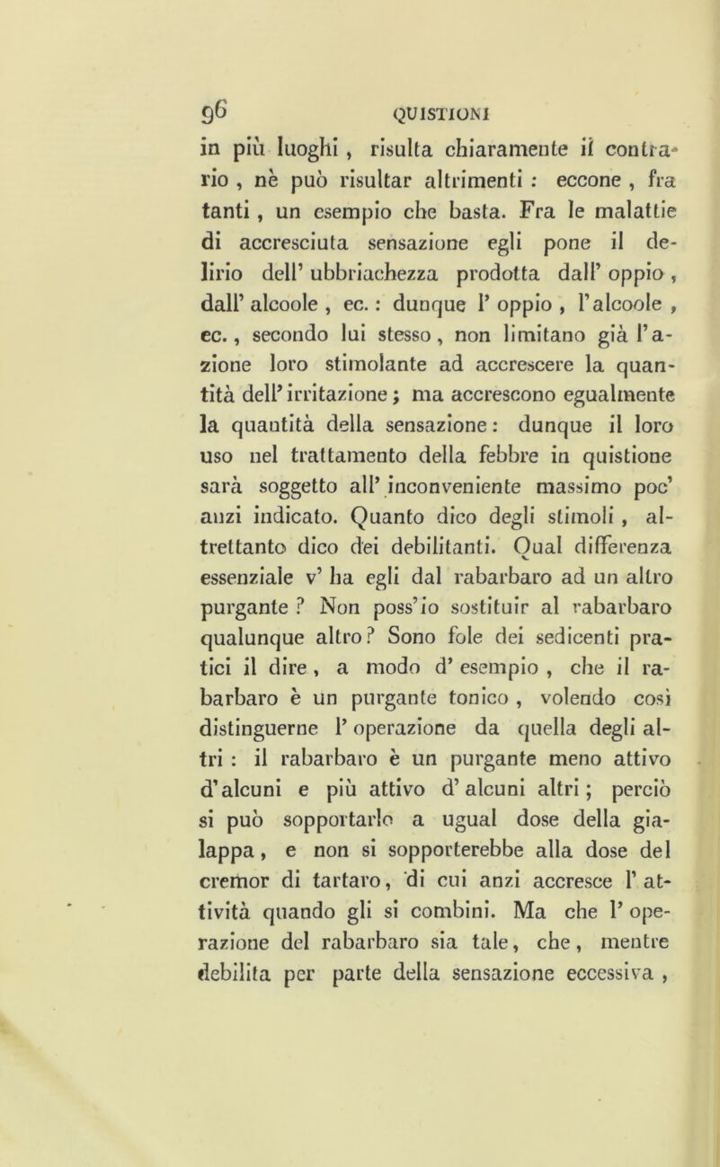 in più luoghi , risulta chiaramente il contra- rio , nè può risultar altrimenti ; eccone , fra tanti, un esempio che basta. Fra le malattie di accresciuta sensazione egli pone il de- lirio dell’ ubbriachezza prodotta dall’ oppio , dall’ alcoole , ec. : dunque 1’ oppio , l’alcoole , cc., secondo lui stesso, non limitano già l’a- zione loro stimolante ad accrescere la quan- tità dell’ irritazione ; ma accrescono egualmente la quantità della sensazione : dunque il loro uso nel trattamento della febbre in quistione sarà soggetto all’ inconveniente massimo poc’ anzi indicato. Quanto dico degli stimoli , al- trettanto dico dei debilitanti. Guai differenza V essenziale v’ ha egli dal rabarbaro ad un altro purgante ? Non poss’io sostituir al rabarbaro qualunque altro? Sono fole dei sedicenti pra- tici il dire , a modo d’ esempio , che il ra- barbaro è un purgante tonico , volendo così distinguerne l’operazione da quella degli al- tri : il rabarbaro è un purgante meno attivo d’alcuni e più attivo d’alcuni altri; perciò si può sopportarlo a ugual dose della gia- lappa, e non si sopporterebbe alla dose del cremor di tartaro, di cui anzi accresce l’at- tività quando gli si combini. Ma che 1’ ope- razione del rabarbaro sia tale, che, mentre debilita per parte della sensazione eccessiva ,