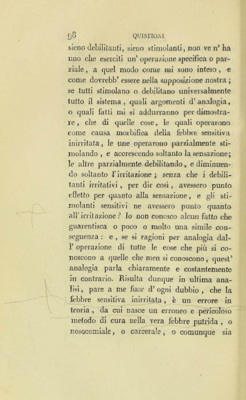 f)8 QUISTIOM sleno debililaiiti, sleuo stimolanti, non ve n’ ha uno che eserciti un’ operazione specifica o par- ziale , a quel modo come rai sono inteso , e come dovrebb’ essere nella supposizione nostra ; se tutti stimolano o debilitano universalmente lutto il sisten^a , quali argo'm.eoti d’ analogia, o quali fatti mi si addurranno per dimostra- re , che di quelle cose, le quali operarono come causa morbifica della febbre sensitiva inirritata, le une operarono parzialmente sti- molando , e accrescendo soltanto la sensazione; le altre parzialmente debilitando, e diminuen- do soltanto r irritazione ; senza che i debili- tanti irritativi , per dir così, avessero punto effetto per quanto alla sensazione, e gli sti- molanti sensitivi ne avessero punto quanto all’ irrit azione ? Io non conosco alcun fatto che guarentisca o poco o molto una simile con- seguenza : e , se si ragioni per analogia dal- Y operazione di tutte le cose che più si co- noscono a quelle che men si conoscono , quest’ analogia parla chiaramente e costantemente in contrario. Risulta dunque in ultima ana- lisi, pare a me fuor d’ogni dubbio , che la febbre sensitiva inirrltata, è un errore in teoria , da cui nasce un erroneo e pericoloso metodo di cura nella vera febbre putrida , o nosocomiale, o carcerale, o comunque sia