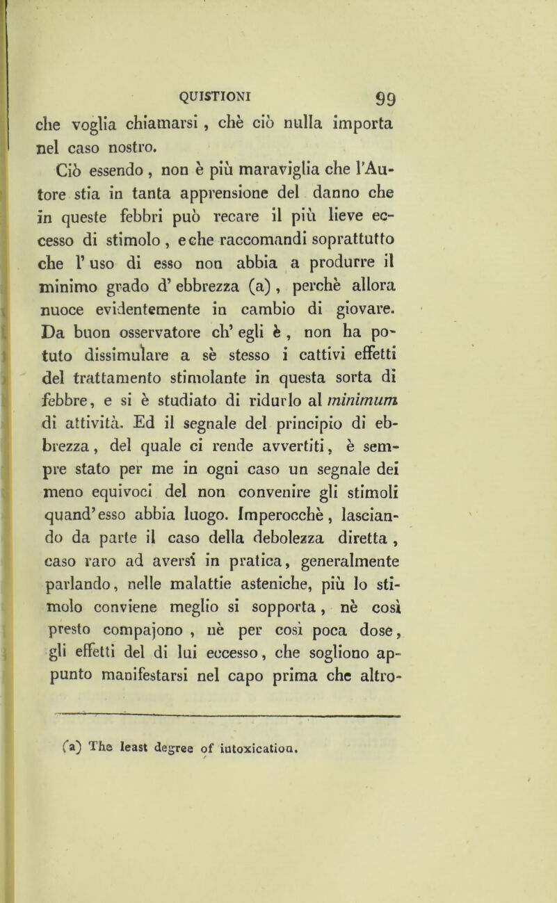 che voglia chiamarsi, chè ciò nulla importa nel caso nostro. Ciò essendo , non e più maraviglia che l’Au- tore stia in tanta apprensione del danno che in queste febbri può recare il più lieve ec- cesso di stimolo, e che raccomandi soprattutto che r uso di esso non abbia a produrre il minimo grado d’ ebbrezza (a) , perchè allora nuoce evidentemente in cambio di giovare. Da buon osservatore eh’ egli è , non ha pò* tuto dlssimuìare a sè stesso i cattivi effetti del trattamento stimolante in questa sorta di febbre, e si è studiato di ridurlo d\ minimum di attività. Ed il segnale del principio di eb- brezza , del quale ci rende avvertiti, è sem- pre stato per me in ogni caso un segnale dei meno equivoci del non convenire gli stimoli quand’esso abbia luogo. Imperocché, lascian- do da parte il caso della debolezza diretta , caso raro ad aversi in pratica, generalmente parlando, nelle malattie asteniche, più Io sti- molo conviene meglio si sopporta, nè cosi presto compajono , nè per cosi poca dose, gli effetti del di lui eccesso , che sogliono ap- punto manifestarsi nel capo prima che altro- (”a) The least degree of itìtoxicalioQ.