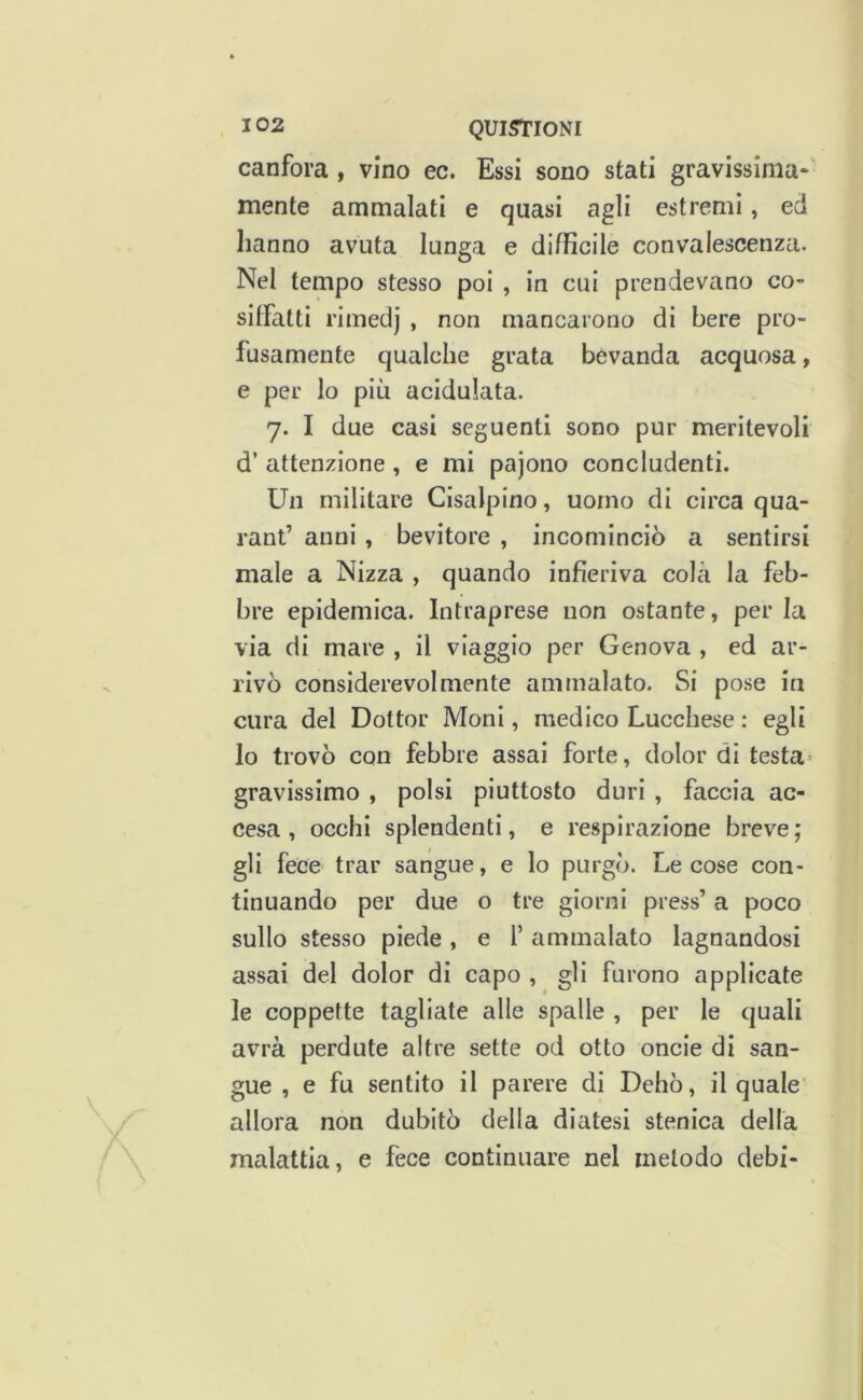 canfora , vino ec. Essi sono stati gravissima- mente ammalati e quasi agli estremi, ed hanno avuta lunga e difficile convalescenza. Nel tempo stesso poi , in cui prendevano co- silFatti rimedj , non mancarono di bere pro- fusamente qualche grata bevanda acquosa, e per lo più acidulata. 7. I due casi seguenti sono pur meritevoli d’ attenzione, e mi pajono concludenti. Un militare Cisalpino, uomo di circa qua- rant’ anni , bevitore , incominciò a sentirsi male a Nizza , quando infieriva colà la feb- bre epidemica. Intraprese non ostante, per la via di mare , il viaggio per Genova , ed ar- rivò considerevolmente ammalato. Si pose in cura del Dottor Moni, medico Lucchese : egli lo trovò con febbre assai forte, dolor di testa' gravissimo , polsi piuttosto duri , faccia ac- cesa , occhi splendenti, e respirazione breve; gli fece trar sangue, e lo purgò. Le cose con- tinuando per due o tre giorni press’ a poco sullo stesso piede, e f ammalato lagnandosi assai del dolor di capo , gli furono applicate le coppette tagliate alle spalle , per le quali avrà perdute altre sette od otto oncie di san- gue , e fu sentito il parere di Dehò, il quale' allora non dubitò della diatesi stenica della malattia, e fece continuare nel metodo debi-