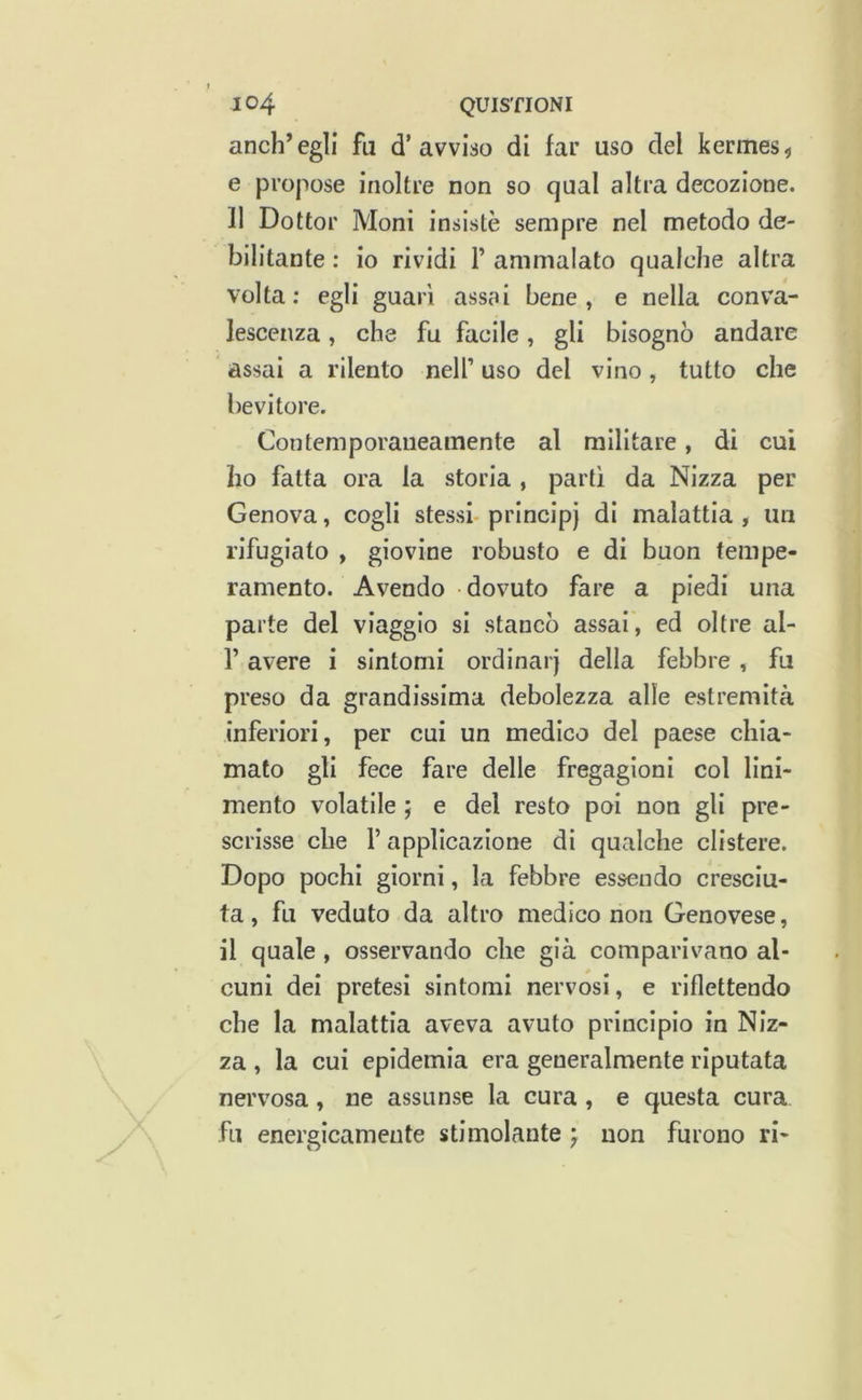 anch’egli fu d’avviso di far uso del kermes^ e propose inoltre non so qual altra decozione. 11 Dottor Moni insistè sempre nel metodo de- bilitante : io rividi T ammalato qualche altra volta; egli guari assai bene, e nella conva- lescenza , che fu facile, gli bisognò andare assai a rilento nell’ uso del vino, tutto che bevitore. Contemporaneamente al militare, di cui ho fatta ora la storia , parti da Nizza per Genova, cogli stessi- principj di malattia , un rifugiato , giovine robusto e di buon tempe- ramento. Avendo dovuto fare a piedi una parte del viaggio si stancò assai, ed oltre al- r avere i sintomi ordinai) della febbre , fu preso da grandissima debolezza alle estremità inferiori, per cui un medico del paese chia- mato gli fece fare delle fregagioni col lini- mento volatile ; e del resto poi non gli pre- scrisse che r applicazione di qualche clistere. Dopo pochi giorni, la febbre essendo cresciu- ta, fu veduto da altro medico non Genovese, il quale , osservando che già comparivano al- cuni dei pretesi sintomi nervosi, e riflettendo che la malattia aveva avuto principio in Niz- za , la cui epidemia era generalmente riputata nervosa, ne assunse la cura , e questa cura fu energicamente stimolante j non furono ri-