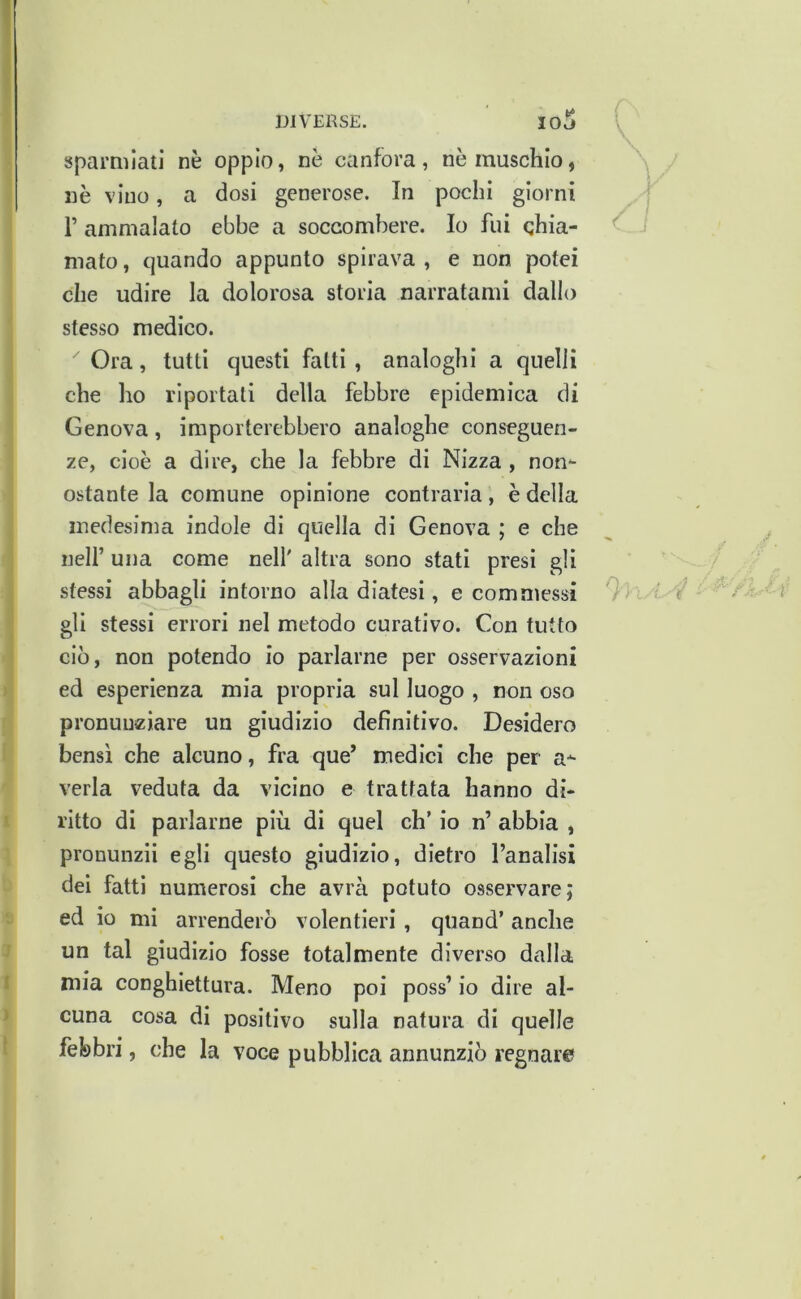 DIVERSE. lOo sparaiiati nè oppio, nè canfora, nè muschio, nè vino, a dosi generose. In pochi giorni r ammalato ebbe a soccombere. Io fui chia- mato , quando appunto spirava , e non potei che udire la dolorosa storia narratami dallo stesso medico. Ora, tutti questi fatti , analoghi a quelli che ho riportati della febbre epidemica di Genova, importerebbero analoghe conseguen- ze, cioè a dire, che la febbre di Nizza , non- ostante la comune opinione contraria, è della medesima indole di quella di Genova ; e che nell’ una come nell' altra sono stati presi gli stessi abbagli intorno alla diatesi, e commessi gli stessi errori nel metodo curativo. Con tutto ciò, non potendo io parlarne per osservazioni ed esperienza mia propria sul luogo , non oso pronunziare un giudizio definitivo. Desidero bensì che alcuno, fra que’ medici che per a- verla veduta da vicino e trattata hanno di- ritto di parlarne più di quel eh’ io n’ abbia , pronunzii egli questo giudizio, dietro l’analisi dei fatti numerosi che avrà potuto osservare; ed io mi arrenderò volentieri, quand’ anche un tal giudizio fosse totalmente diverso dalla mia conghiettura. Meno poi poss’ io dire al- cuna cosa di positivo sulla natura di quelle febbri, che la voce pubblica annunziò regnare f r