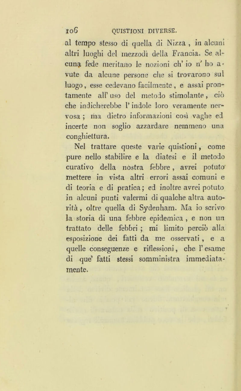 al tempo stesso di quella di Nizza , in alcuni altri luoghi del mezzodì delia Francia, Se al- cun^ fede meritano le nozioni eh’ io if ho a* vute da alcune persone che si trovarono sul luogo, esse cedevano facilmente, e assai pron- tamente air uso del metodo stimolante, ciò che indicherebbe V indole loro veramente ner- vosa ; ma dietro informazioni così vaghe ed incerte non soglio azzardare nemmeno una conghiettura. Nel trattare queste varie quistloni, come pure nello stabilire e la diatesi e il metodo curativo della nòstra febbre, avrei potuto' mettere in vista altri errori assai comuni e di teoria e di pratica ; ed inoltre avrei potuto in alcuni punti valermi di qualche altra auto- rità , oltre quella di Sydenham. Ma io scrivo la storia di una febbre epidemica , e non un trattato delle febbri ; mi limito perciò alla esposizione dei fatti da me osservati , e a quelle conseguenze e riflessioni, che l’esame di que’ fatti stessi somministra immediata- mente.