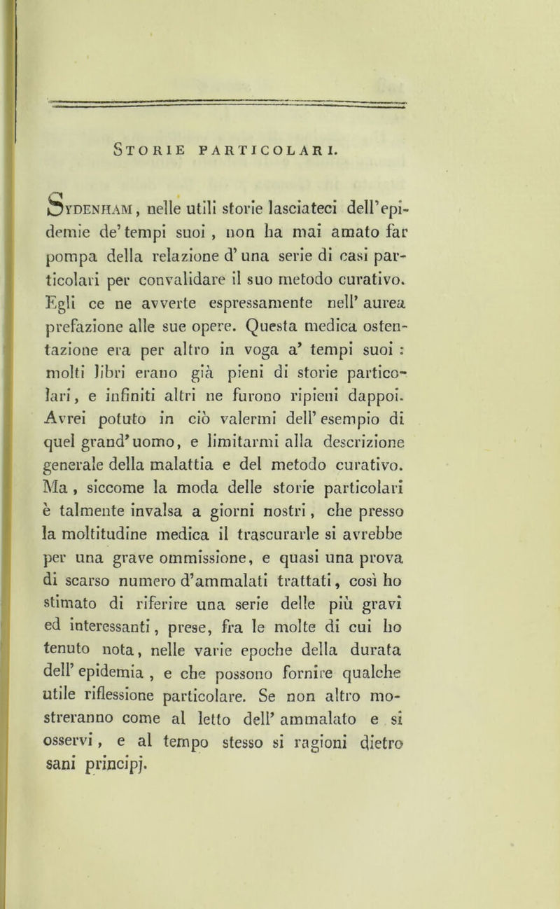 Storie particolari. feyDENHAM, nelle utili storie lasciateci dell’epi- denile de’ tempi suoi , non ha mai amato far pompa della relazione d’una serie di casi par- ticolari per convalidare il suo metodo curativo. Kgli ce ne avverte espressamente nell’ aurea prefazione alle sue opere. Questa medica osten- tazione era per altro in voga a’ tempi suoi : molti libri erano gicà pieni di storie partico- lari, e infiniti altri ne furono ripieni dappoi. Avrei potuto in ciò valermi dell’ esempio di quel grand’uomo, e limitarmi alla descrizione generale della malattia e del metodo curativo. Ma, siccome la moda delle storie particolari è talmente invalsa a giorni nostri, che presso la moltitudine medica il trascurarle si avrebbe per una grave ommissione, e quasi una prova di scarso numero d’ammalati trattati, così ho stimato di riferire una serie delle più gravi ed interessanti, prese, fra le molte di cui ho tenuto nota, nelle varie epoche della durata dell’ epidemia , e che possono fornire qualche utile riflessione particolare. Se non altro mo- streranno come al letto dell’ ammalato e si osservi, e al tempo stesso si ragioni dietro sani principi.