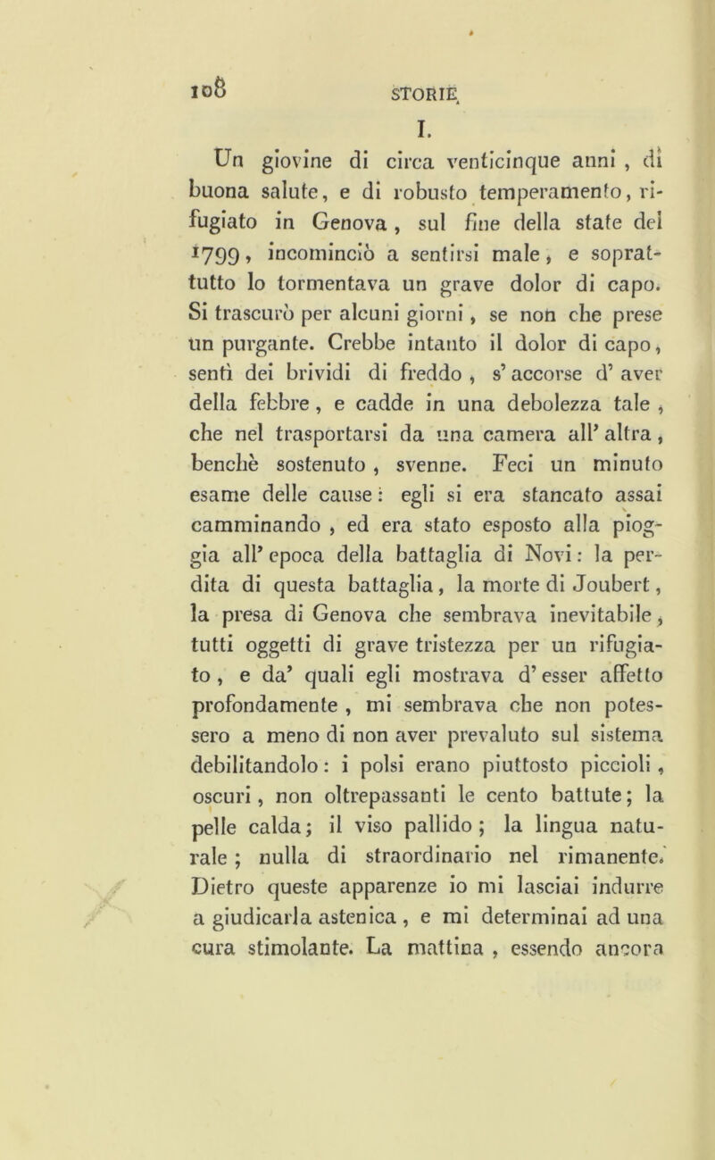 idB STORIE I. Un giovine di circa venticinque anni , dì buona salute, e di robusto temperamento, ri- fugiato in Genova, sul fine della sfate dei 1799, incominciò a sentirsi male » e soprat- tutto lo tormentava un grave dolor di capo. Si trascurò per alcuni giorni, se non che prese un purgante. Crebbe intanto il dolor di capo, sentì dei brividi di freddo , s’accorse d’ aver della febbre, e cadde in una debolezza tale ^ che nel trasportarsi da una camera alP altra, benché sostenuto , svenne. Feci un minuto esame delle cause : egli si era stancato assai camminando , ed era stato esposto alla piog- gia alP epoca della battaglia di Novi : la per- dita di questa battaglia, la morte di Joubert, la presa di Genova che sembrava inevitabile^ tutti oggetti di grave tristezza per un rifugia- to , e da’ quali egli mostrava d’esser affetto profondamente , mi sembrava ohe non potes- sero a meno di non aver prevaluto sul sistema debilitandolo : i polsi erano piuttosto piccioli, oscuri, non oltrepassanti le cento battute ; la pelle calda; il viso pallido; la lingua natu- rale ; nulla di straordinario nel rimanente. Dietro queste apparenze io mi lasciai indurre a giudicarla astenica , e mi determinai aduna cura stimolante. La mattina , essendo ancora