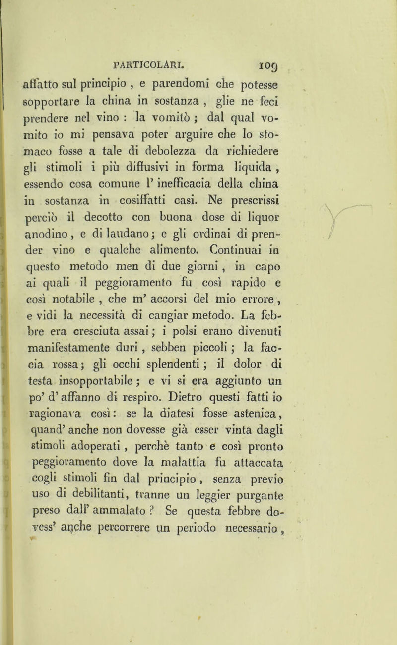 PARTICOLARI. IO9 atlatto sul principio , e parendomi che potesse sopportare la china in sostanza, glie ne feci prendere nel vino : la vomitò ; dal qual vo- mito io mi pensava poter arguire che lo sto- maco fosse a tale di debolezza da ricliiedere gli stimoli i piò diffusivi in forma liquida , essendo cosa comune V inefficacia della china in sostanza in cosiffatti casi. Ne prescrissi j perciò il decotto con buona dose di liquor i anodino, e di laudano; e gli ordinai di pren- ) der vino e qualche alimento. Continuai in ) questo metodo men di due giorni, in capo ; ai quali il peggioramento fu così rapido e I così notabile , che m’ accorsi del mio errore, e vidi la necessità di cangiar metodo. La feb- , bre era cresciuta assai ; i polsi erano divenuti t manifestamente duri, sebben piccoli ; la fao- ) eia rossa ; gli occhi splendenti ; il dolor di r testa insopportabile ; e vi si era aggiunto un ( po’ d’affanno di respiro. Dietro questi fatti io ' ragiona>'a così: se la diatesi fosse astenica, quand’ anche non dovesse già esser vinta dagli stimoli adoperati , perchè tanto e così pronto peggioramento dove la malattia fu attaccata cogli stimoli fin dal principio , senza previo uso di debilitanti, tranne un leggler purgante vess’ auche percorrere un periodo necessario, . /