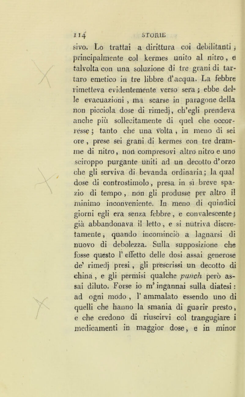 sivo. Lo trattai a dirittura coi debilitanti i principalmente col kermes unito al nitro, e talvolta con una soluzione di tre grani di tar- taro emetico in tre libbre d’acqjua. La febbre rimetteva evidentemente verso sera ; ebbe del- le evacuazioni , ma scarse in paragone della non picciola dose di rimedj, ch’egli prendeva anche più sollecitamente di quel che occor- resse ; tanto che una vblta , in meno dì sei ore , prese sei grani di kermes con tre dram- me di nitro, non compresovi altro nitro e uno sciroppo purgante uniti ad un decotto d’orzo che gli serviva di bevanda ordinaria; la qual dose di controstimolo, presa in sì breve spa- zio di tempo , non gli produsse per altro il minimo inconveniente. In meno di quindici giorni egli era senza febbre, e convalescente) già abbandonava il letto, e si nutriva discre- tamente , quando incominciò a lagnarsi dì nuovo di debolezza. Sulla supposizione che fosse questo f effetto delle dosi assai generose de’ rimedj presi , gli prescrìssi un decotto di china , e gli permisi qualche punch però as- sai diluto. Forse io m* ingannai sulla diatesi: ad ogni modo , T ammalato essendo uno di quelli che hanno la smania di guarir presto, e che credono di riuscirvi col trangugiare i medicamenti in maggior dose, e in minor