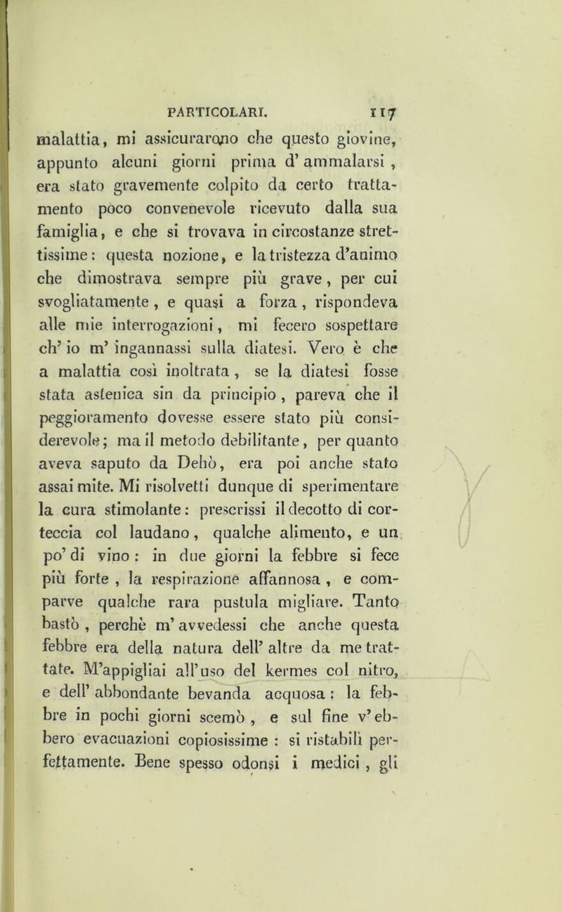 malattia, mi assicurarofìo che questo giovine, appunto alcuni giorni prima d’ammalarsi , era stato gravemente colpito da certo tratta- mento poco convenevole ricevuto dalla sua famiglia, e che si trovava in circostanze stret- tissime: questa nozione, e la tristezza d’animo che dimostrava sempre più grave, per cui svogliatamente, e quasi a forza, rispondeva alle mie interrogazioni, mi fecero sospettare eh’ io m’ ingannassi sulla diatesi. Vero è che a malattia così inoltrata , se la diatesi fosse stata astenica sin da principio, pareva che il peggioramento dovesse essere stato più consi- derevole; ma II metodo debilitante, per quanto aveva saputo da Debò, era poi anche stato assai mite. MI risolvetti dunque di sperimentare la cura stimolante : prescrissi il decotto di cor- teccia col laudano, qualche alimento, e un po’di vino; in due giorni la febbre si fece più forte , la respirazione affannosa , e com- parve qualche rara pustola migliare. Tanto bastò , perchè m’avvedessi che anche questa febbre era della natura dell’ altre da me trat- tate. M’appigliai all’uso del kermes col nitro, e deir abbondante bevanda acquosa ; la feb- bre in pochi giorni scemò , e sul fine v’ eb- bero evacuazioni copiosissime : si ristabilì per- fettamente. Bene spesso odonsi i medici , gli