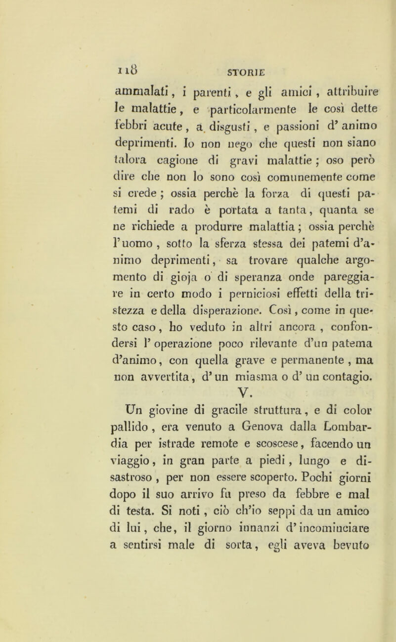 iia ammalati, i parenti » e gli amici, attribuire le malattie, e particolarmente le cosi dette febbri acute , a, disgusti, e passioni d’ animo deprimenti. Io non nego che questi non siano talora cagione di gravi malattie ; oso però dire che non lo sono cosi comunemente come si crede ; ossia perchè la forza di questi pa- temi di rado è portata a tanta, quanta se ne richiede a produrre malattia ; ossia perchè l’uomo , sotto la sferza stessa dei patemi d’a- nimo deprimenti, sa trovare qualche argo- mento di gioja o di speranza onde pareggia- re in certo modo i perniciosi effetti della tri- stezza e della disperazione. Cosi, come in que- sto caso, ho veduto in altri ancora , confon- dersi l’operazione poco rilevante d’un patema d’animo, con quella grave e permanente , ma non avvertita, d’un miasma o d’un contagio. V. Un giovine di gracile struttura, e di color pallido , era venuto a Genova dalla Lombar- dia per istrado remote e scoscese, facendo un viaggio, in gran parte a piedi, lungo e di- sastroso , per non essere scoperto. Pochi giorni dopo il suo arrivo fu preso da febbre e mal di testa. Si noti , ciò ch’io seppi da un amico di lui, che, il giorno innanzi d’incominciare a sentirsi male di sorta, egli aveva bevuto