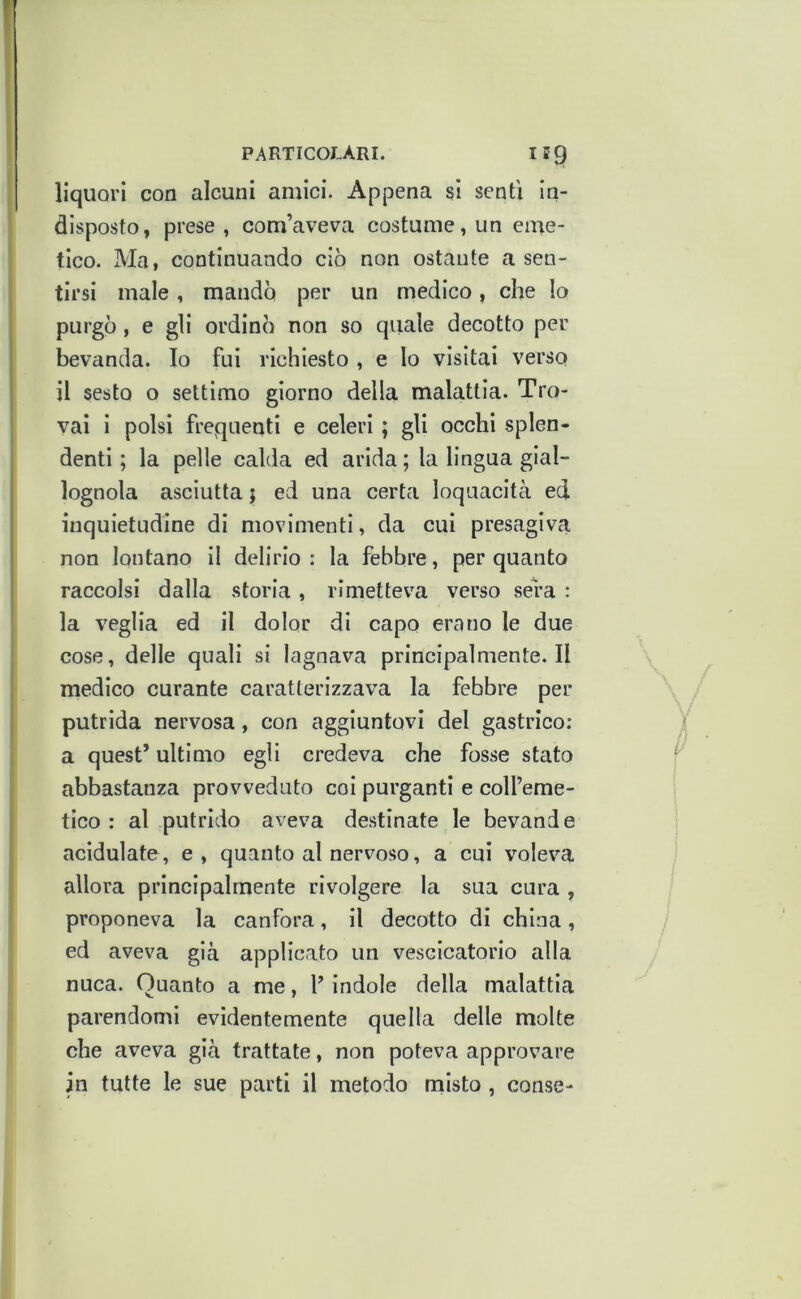 liquori con alcuni amici. Appena si sentì in- disposto, prese , com’aveva costume, un eme- tico. Ma, continuando ciò non ostante a sen- tirsi male, mando per un medico, che lo purgò, e gli ordinò non so quale decotto per bevanda. Io fui richiesto , e lo visitai verso il sesto o settimo giorno della malattia. Tro- vai i polsi frequenti e celeri ; gli occhi splen- denti ; la pelle calda ed arida; la lingua gial- lognola asciutta ; ed una certa loquacitcà ed inquietudine di movimenti, da cui presagiva non lontano il delirio : la febbre, per quanto raccolsi dalla storia , rimetteva verso sera : la veglia ed il dolor di capo erano le due cose, delle quali si lagnava prlncipalmente.il medico curante caratterizzava la febbre per putrida nervosa, con aggiuntovi del gastrico; a quest’ ultimo egli credeva che fosse stato abbastanza provveduto coi purganti e coH’eme- tlco : al putrido aveva destinate le bevande acidulate, e , quanto al nervoso, a cui voleva allora principalmente rivolgere la sua cura , proponeva la canfora, il decotto di china, ed aveva già applicato un vescicatorio alla nuca. Quanto a me, V indole della malattia parendomi evidentemente quella delle molte che aveva già trattate, non poteva approvare in tutte le sue parti il metodo misto , conse-