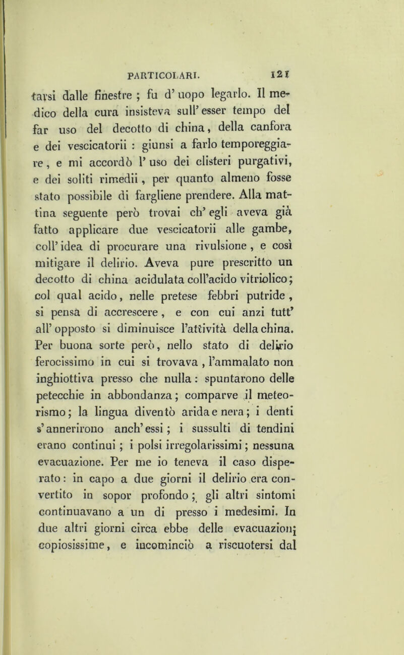 tavsi dalle finestre ; fu d’ uopo legarlo. Il me-^ dico della cura insisteva sulf esser tempo del far uso del decotto di china, della canfora e dei vescicatori! : giunsi a farlo temporeggia- re , e mi accordò 1’ uso dei clisteri purgativi, e dei soliti rimedii, per quanto almeno fosse stato possibile di fargliene prendere. Alla mat- tina seguente però trovai eh’ egli aveva già fatto applicare due vescicatori! alle gambe, coll’ idea di procurare una rivulsione , e cosi mitigare il delirio. Aveva pure prescritto un decotto di china acidulata coll’acido vitriolico; col qual acido, nelle pretese febbri putride , si pensa di accrescere, e con cui anzi tutt’ all’ opposto si diminuisce l’attività della china. Per buona sorte però, nello stato di delirio ferocissimo in cui si trovava , l’ammalato non inghiottiva presso che nulla : spuntarono delle petecchie in abbondanza; comparve il meteo- rismo; la lingua diventò arida e nera; i denti s’annerirono anch’essi; i sussulti di tendini erano continui ; i polsi irregolarissimi ; nessuna evacuazione. Per me io teneva il caso dispe- rato : in capo a due giorni il delirio era con- vertito in sopor profondo ; gli altri sintomi continuavano a un di presso i medesimi. In due altri giorni circa ebbe delle evacuazionj copiosissime, e incominciò a riscuotersi dal