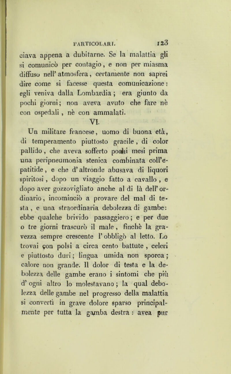 clava appena a dubitarne. Se la malattia gli si comunicò per contagio, e non per miasma diffuso nelf atmosfera, certamente non saprei dire come si facesse questa comunicazione i egli veniva dalla Lombardia ; era giunto da pochi giorni; non aveva avuto che fare nè con ospedali , nè con ammalati. VI. Un militare francese, uomo di buona età, di temperamento piuttosto gracile, di color pallido, che aveva sofferto pociii mesi prima una peripneumonia stenica combinata coll’e- patitide, e che d’altronde abusava di liquori spiritosi, dopo un viaggio fatto a cavallo , e dopo aver gozzovigliato anche al di là dell’ or- dinario, incominciò a provare del mal di te- sta , e una straordinaria debolezza di gambe: ebbe qualche brivido passaggiero ; e per due o tre giorni trascurò il male , finché la gra- vezza sempre crescente l’obbligò al letto. Lo trovai 9on polsi a circa cento battute , celeri e piuttosto duri ; lingua umida non sporca ; calore non grande. Il dolor di testa e la de- bolezza delle gambe erano i sintomi che più d’ogni altro lo molestavano ; la qual debo- lezza delle gambe nel progresso della malattia si converti in grave dolore sparso principal- mente per tutta la gamba destra ; avea pur