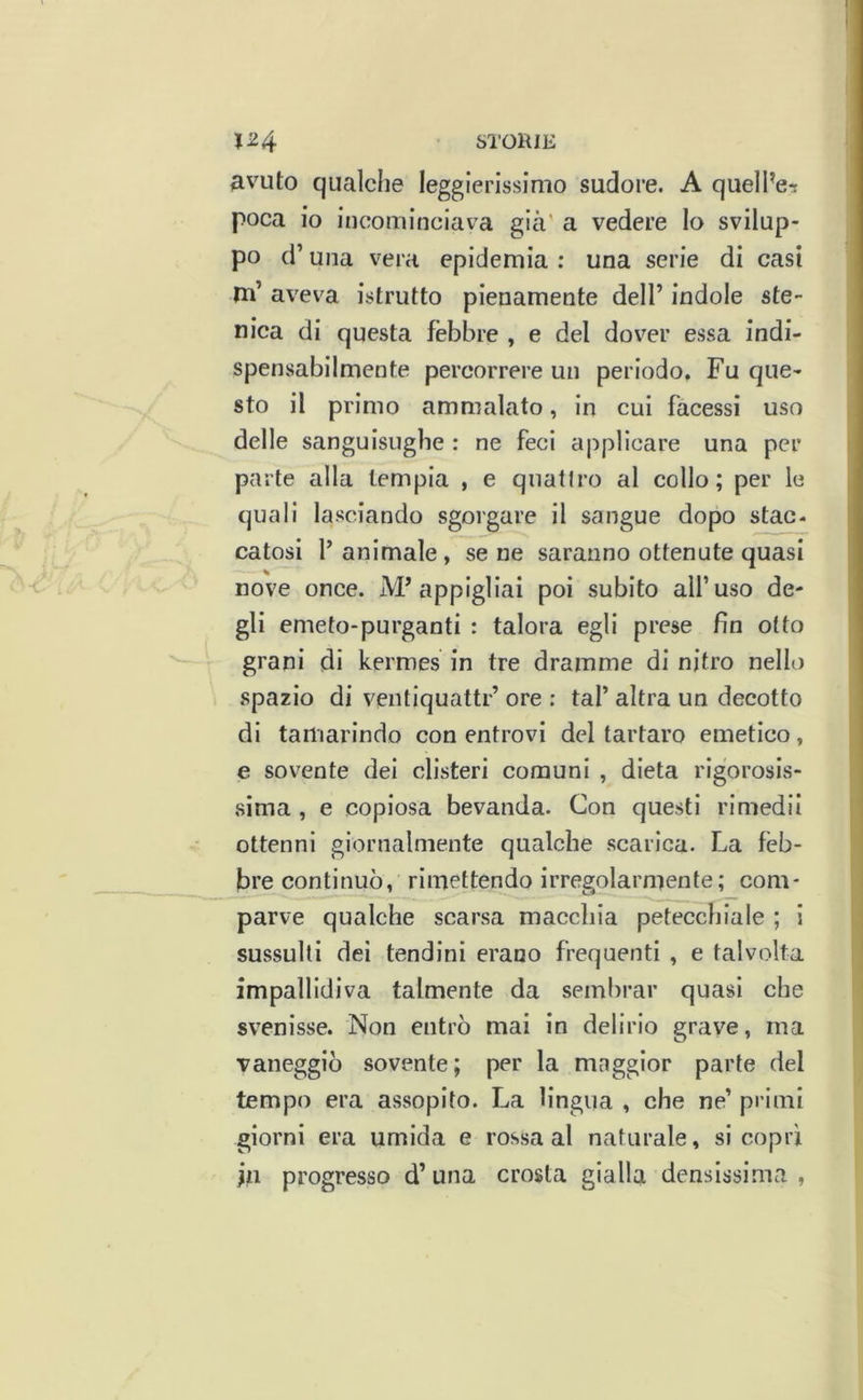 Sl'OlUE 1^4 avuto qualche leggierissimo sudore. A quelPe-i poca io incominciava già' a vedere lo svilup- po d’una vera epidemia : una serie di casi m’ aveva istrutto pienamente dell’ indole ste- nica di questa fèbbre , e del dover essa indi- spensabilmente percorrere un periodo. Fu que- sto il primo ammalato, in cui facessi uso delle sanguisughe : ne feci applicare una per parte alla lempia , e quattro al collo; per le quali lasciando sgorgare il sangue dopo stac- catosi f animale, se ne saranno ottenute quasi nove once. M’appigliai poi subito all’uso de- gli emeto-purganti : talora egli prese fin otto grani di kermes in tre dramme di nitro nello spazio di ventiquattr’ ore : tal’ altra un decotto di tamarindo con entrovi del tartaro emetico, e sovente dei clisteri comuni , dieta rigorosis- sima , e copiosa bevanda. Con questi rimedii ottenni giornalmente qualche scarica. La feb- bre continuò, rimettendo irregolarmente; com- parve qualche scarsa macchia petecchiale ; 1 sussulti dei tendini erano frequenti , e talvolta impallidiva talmente da sembrar quasi che svenisse. Non entrò mai in delirio grave, ma vaneggiò sovente; per la mnggior parte del tempo era assopito. La lingua , che ne’ primi giorni era umida e rossa al naturale, si coprì jii progresso d’una crosta gialla densissima ,