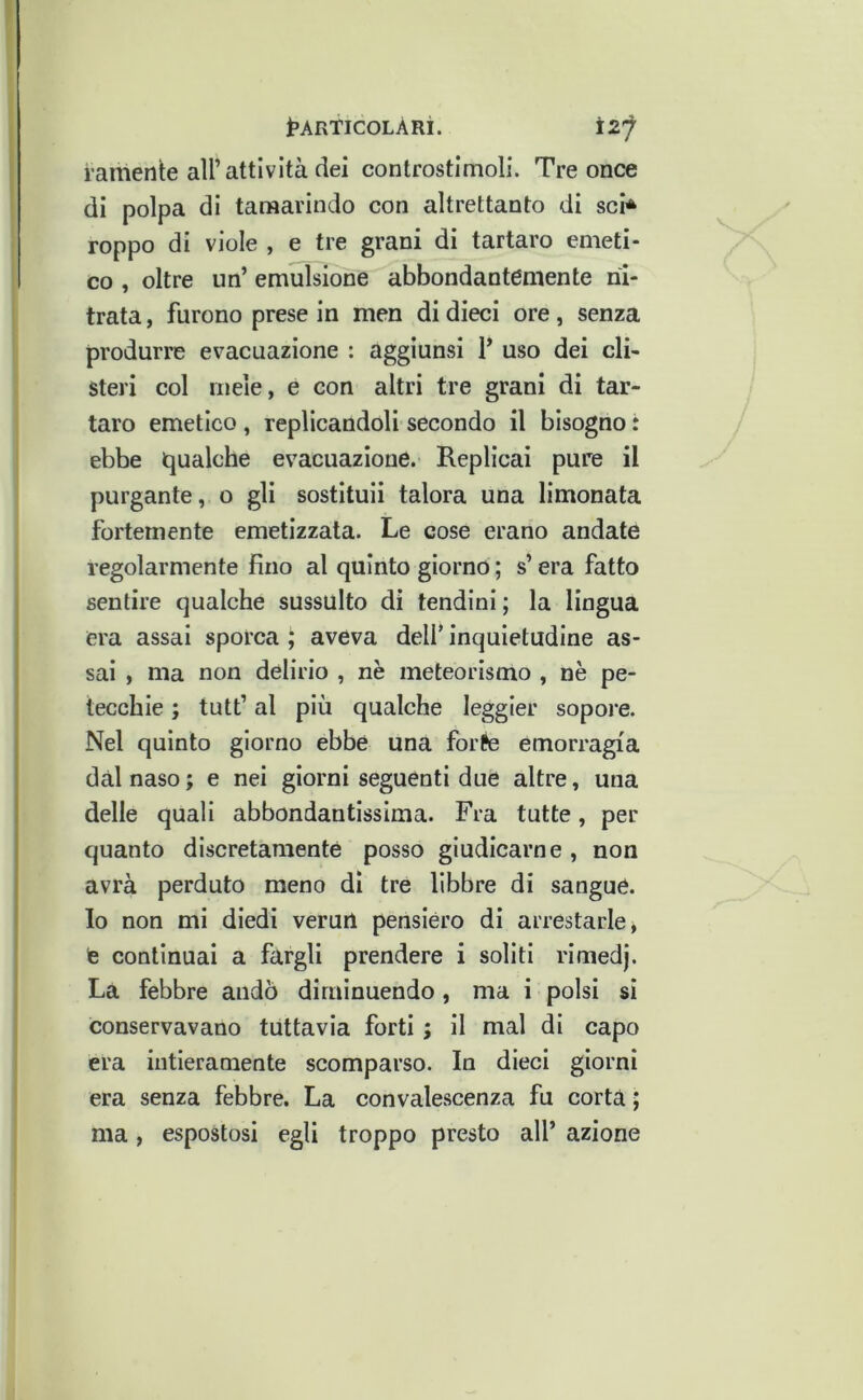 i’AR'TlCOLÀRi. i-amente air attività dei controstimoli. Tre once di polpa di tamarindo con altrettanto di sci* Toppo di viole , e tre grani di tartaro emeti- co , oltre un’ emulsione abbondantemente ni- trata, furono prese in men di dieci ore, senza produrre evacuazione : aggiunsi 1’ uso dei cli- steri col mele, e con altri tre grani di tar- taro emetico , replicandoli secondo il bisogno : ebbe iqualche evacuazione. Replicai pure il purgante, o gli sostituii talora una limonata fortemente emetizzata. Le cose erano andate regolarmente fino al quinto giorno ; s’era fatto sentire qualche sussulto di tendini ; la lingua era assai sporca ^ aveva dell’ inquietudine as- sai , ma non delirio , nè meteorismo , nè pe- tecchie ; tutt’ al più qualche leggier sopore. Nel quinto giorno ebbe una forte emorragia dal naso; e nei giorni seguenti due altre, una delle quali abbondantissima. Fra tutte, per quanto discretamente posso giudicarne, non avrà perduto meno di tre libbre di sangue. Io non mi diedi verun pensièro di arrestarle, te continuai a fargli prendere i soliti rimedj. La febbre andò diminuendo, ma i polsi si conservavano tuttavia forti ; il mal di capo era intieramente scomparso. In dieci giorni era senza febbre. La convalescenza fu corta ; ma, espostosi egli troppo presto all’ azione