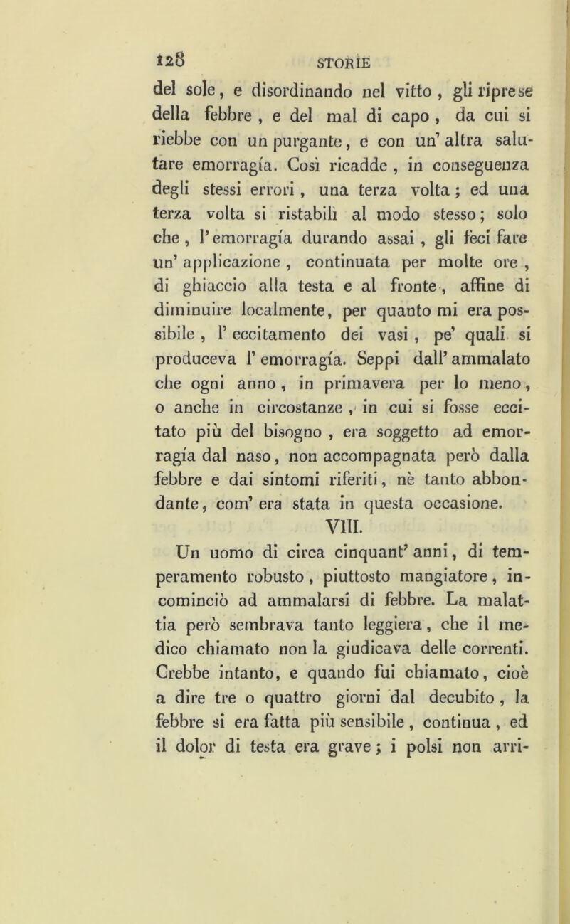 J28 STORIE del sole, e disordinando nel vitto, gli riprese della febbre , e del mal di capo , da cui si riebbe con un purgante, e con un’altra salu- tare emorragia. Cosi ricadde , in conseguenza degli stessi errori , una terza volta ; ed una terza volta si ristabilì al modo stesso ; solo che, l’emorragia durando assai, gli feci fare un’ applicazione , continuata per molte ore , di ghiaccio alla testa e al fronte, affine di diminuire localmente, per quanto mi era pos- sibile , r eccitamento dei vasi , pe’ quali si produceva 1’ emorragia. Seppi dall’ ammalato che ogni anno, in primavera per lo meno, o anche in circostanze in cui si fosse ecci- tato più del bisogno , era soggetto ad emor- ragia dal naso, non accompagnata però dalla febbre e dai sintomi riferiti, nè tanto abbon- dante , com’ era stata in questa occasione. Vili. Un uomo di circa cinquant’ anni, di tem- peramento robusto, piuttosto mangiatore, in- cominciò ad ammalarsi di febbre. La malat- tia però sembrava tanto leggiera, che il me- dico chiamato non la giudicava delle correnti. Crebbe intanto, e quando fui chiamato, cioè a dire tre o quattro giorni dal decubito , la febbre si era fatta più sensibile , continua , ed