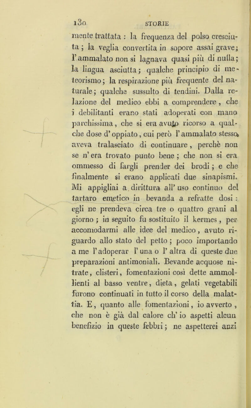 i3o mente ti’attata : la frequenza del polso cresciu- ta ; la veglia convertita in sopore assai grave; rammalato non si lagnava quasi più di nulla; la lingua asciutta; qualche principio di me- teorismo; la respirazione più frequente del na- turale; qualche sussulto di tendini. Dalla re- lazione del medico ebbi a comprendere , che i i debilitanti erano stati adoperati con mano j parchissima, che si era avuto ricorso a qual- t che dose d’oppiato, cui però f ammalato stesso» aveva tralasciato di continuare, perchè non se n’ era trovato punto bene ; che non si era ommesso di fargli prender dei brodi ; e che i finalmente si erano applicati due sinapismi. 1 Mi appigliai a.dirittura all’uso continuo del tartaro emetico in bevanda a refratte dosi : egli ne prendeva circa tre o quattro grani al giorno ; in seguito fu sostituito il kermes , per accomodarmi alle idee del medico, avuto ri- guardo allo stato del petto ; poco importando a me l’adoperar l’unao l’altra di queste due preparazioni antimoniali. Bevande acquose ni- trato , clisteri, fomentazioni così dette ammol- lienti al basso ventre, dieta, gelati vegetabili furono continuati in tutto il corso della malat- tia. E, quanto alle fomentazioni, io avverto , che non è già dal calore eh’ io aspetti alcun benefìzio in queste febbri ; ne aspetterei anzi