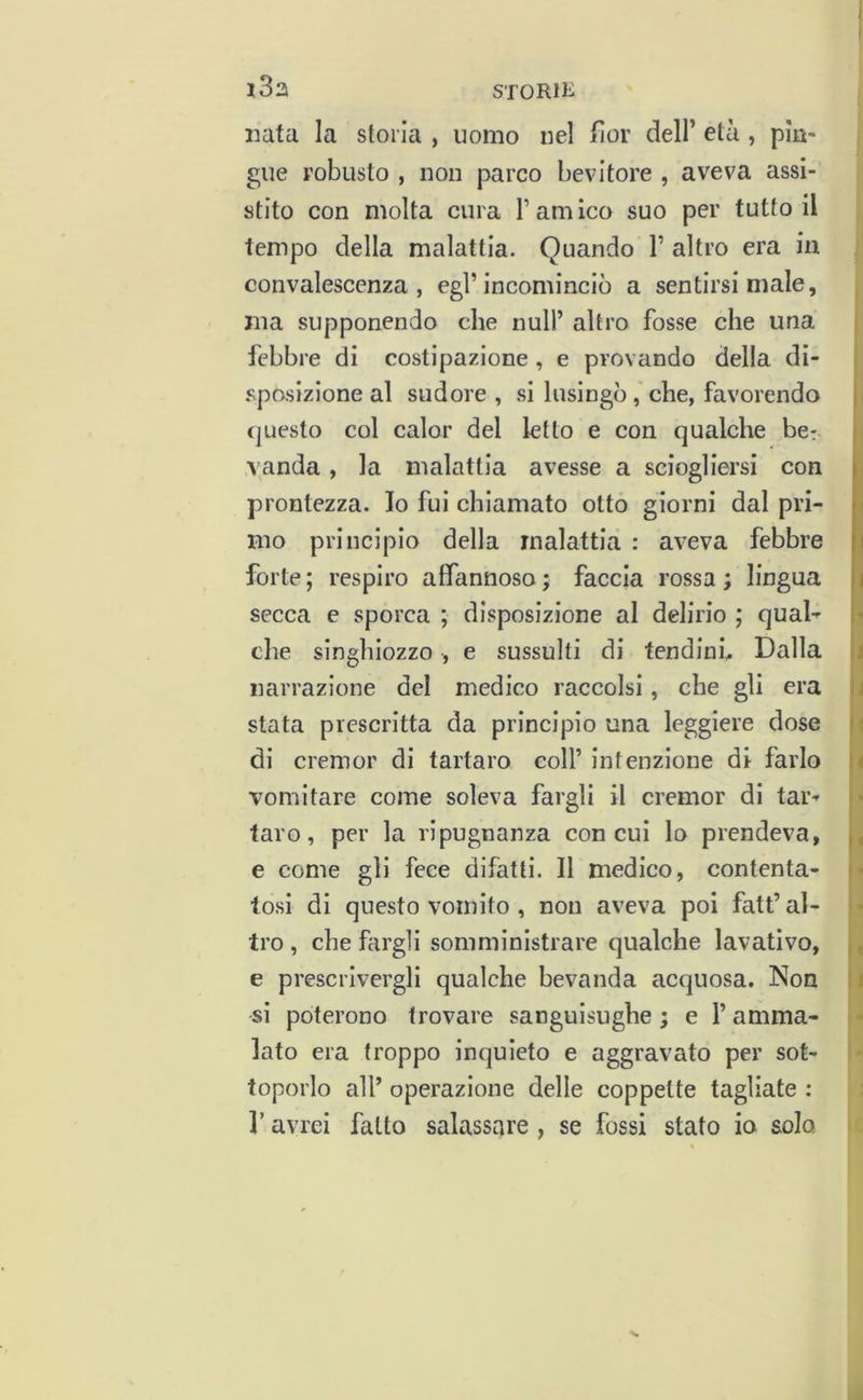 nata la ston’a , uomo nel fior dell’ età , pìn- gue robusto , non parco bevitore , aveva assi- stito con molta cura T am Ico suo per tutto il tempo della malattia. Quando 1’ altro era in convalescenza, egl’incominciò a sentirsi male, ma supponendo che nuli’ altro fosse che una i febbre di costipazione, e provando della di- i spasizione al sudore, si lusingòche, favorendo ji (juesto col calor del letto e con qualche bc: | \anda, la malattia avesse a sciogliersi con | prontezza. Io fui chiamato otto giorni dal pri- p mo principio della malattia : aveva febbre |i forte; respiro affannoso; faccia rossa; lingua li secca e sporca ; disposizione al delirio ; qual-^ che singhiozzo , e sussulti di tendina Dalla !j narrazione del medico raccolsi, che gli era ;i stata prescritta da principio una leggiere dose f! di cremor di tartaro coll’intenzione di farlo ;< vomitare come soleva fargli il cremor di tar- taro, per la ripugnanza con cui lo prendeva, e come gli fece difatti. Il medico, contenta- •• tosi di questo vomito , non aveva poi fatt’al- - tro , che fargli somministrare qualche lavativo, ^ e prescrivergli qualche bevanda acquosa. Non ; i si poterono trovare sanguisughe; e l’anima- - lato era troppo inquieto e aggravato per sot- toporlo all’ operazione delle coppette tagliate : r avrei fatto salassare , se fossi stato io solo