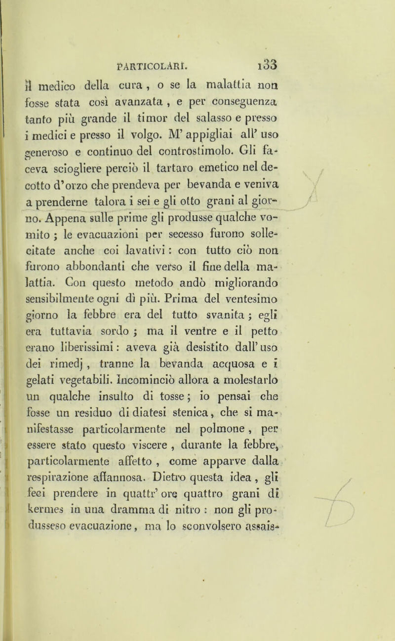 il medico delk cura , o se la malattia non fosse stata così avanzata , e per conseguenza tanfo più grande II timor del salasso e presso i medici e presso il volgo. M’ appigliai alf uso ceneroso e continuo del controstimolo. Gli fa- ceva sciogliere perciò il tartaro emetico nel de- cotto d’orzo che prendeva per bevanda e veniva a prenderne talora i sei e gli otto grani al gior- no. Appena sulle prime gli produsse qualche vo- mito ; le evacuazioni per secesso furono solle- citate anche coi lavativi : con tutto ciò non furono abbondanti che verso il fine della ma- lattia. Con questo metodo andò migliorando sensibilmente ogni dì più. Prima del ventesimo giorno la febbre era del tutto svanita ; egli era tuttavia sordo ; ma il ventre e il petto erano liberissimi : aveva già desistito dall’ uso dei rimedj , tranne la bevanda acquosa e i gelati vegetabili. Incominciò allora a molestarlo un qualche insulto dì tosse ; io pensai che I fosse un residuo di diatesi stenica, che si ma- nifestasse particolarmente nel polmone, per f essere stato questo viscere , durante la febbre, I particolarmente affetto , come apparve dalla j|' respirazione affannosa. Dietro questa idea , gli \ feci prendere in quattr’ ore quattro grani di à kermes in una dramma di nitro : non gli pro- 5 dusseso evacuazione, malo sconvolsero assais*