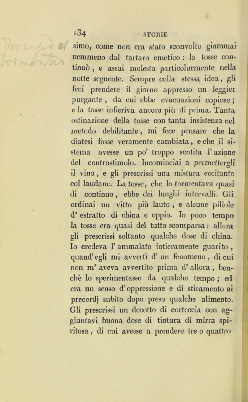 184 ‘Jy simo, come non era stato sconvolto giammai nemmeno dal tartaro emetico : la tosse con- % tinuò , e assai molesta particolarmente nella notte seguente. Sempre colla stessa idea, gli feci prendere il giorno appresso un leggier purgante , da cui ebbe evacuazioni copiose ; e la tosse infieriva ancora più di prima. Tanta ostinazione della tosse con tanta insistenza nel metodo debilitante, mi fece pensare che la diatesi fosse veramente cambiata, e che il si- stema avesse un po’ troppo sentita f azipne del controstimolo. Incominciai a permettergli il vino , e gli prescrissi una mistura eccitante col laudano. La tosse, che lo tormentava quasi di continuo, ebbe dei lunghi intervalli. Gli ordinai un vitto più lauto , e alcune pillole d’ estratto di china e oppio. In poco tempo la tosse era quasi del tutto scomparsa : allora gli prescrissi soltanto qualche dose di china. Io credeva V ammalato intieramente guarito , quand’egli mi avverti d’ un fenomeno, di cui non m’ aveva avvertito prima d’ allora , ben- ché lo sperimentasse da qualche tempo ; ed era un senso d’oppressione e di stiramento ai precordj subito dopo preso qualche alimento. Gli prescrissi un decotto di corteccia con ag- giuntavi buona dose di tintura di mirra spi- ritosa , di cui avesse a prendere tre o quattro