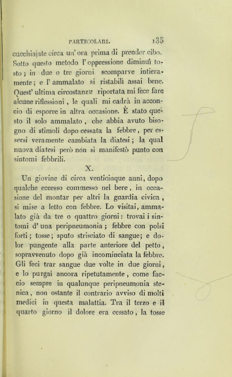 ciiccliicija.lc circa, un’ora prima di prender cibo. Sotto questo metodo l’oppressione diminuì to- sto ; in due o tre giorni scomparve intiera-* mente ; e 1’ ammalato si ristabilì assai bene. Quest’ ultima circostanzi? riportata mi fece fare alcune riflessioni, le quali mi cadrà in accon- cio di esporre in altra occasione. È stato que- sto il solo ammalato , che abbia avuto biso- gno di stimoli dopo cessata la febbre, per es- sersi veramente cambiata la diatesi ; la qual nuova diatesi però nón si manifestò punto con sintomi febbrili. X. Un giovine di circa venticinque anni, dopo qualche eccesso commesso nel bere , in occa- sione del montar per altri la guardia civica , si mise a letto con febbre. Lo visitai, amma- lato già da tre o quattro giorni .* trovai i sin- tomi d’ una peripneumonia ; febbre con polsi forti; tosse; sputo strisciato di sangue; e do- lor pungente alla parte anteriore del petto, ì sopravvenuto dopo già incominciata la febbre. I Gli feci trar sangue due volte in due giorni, ) e lo purgai ancora ripetutamente , come fac- » ciò sempre in qualunque peripneumonia ste- i nica, non ostante il contrario avviso di molti I medici in questa malattia. Tra il terzo e il ^ quarto giorno il dolore era cessato, la tosse