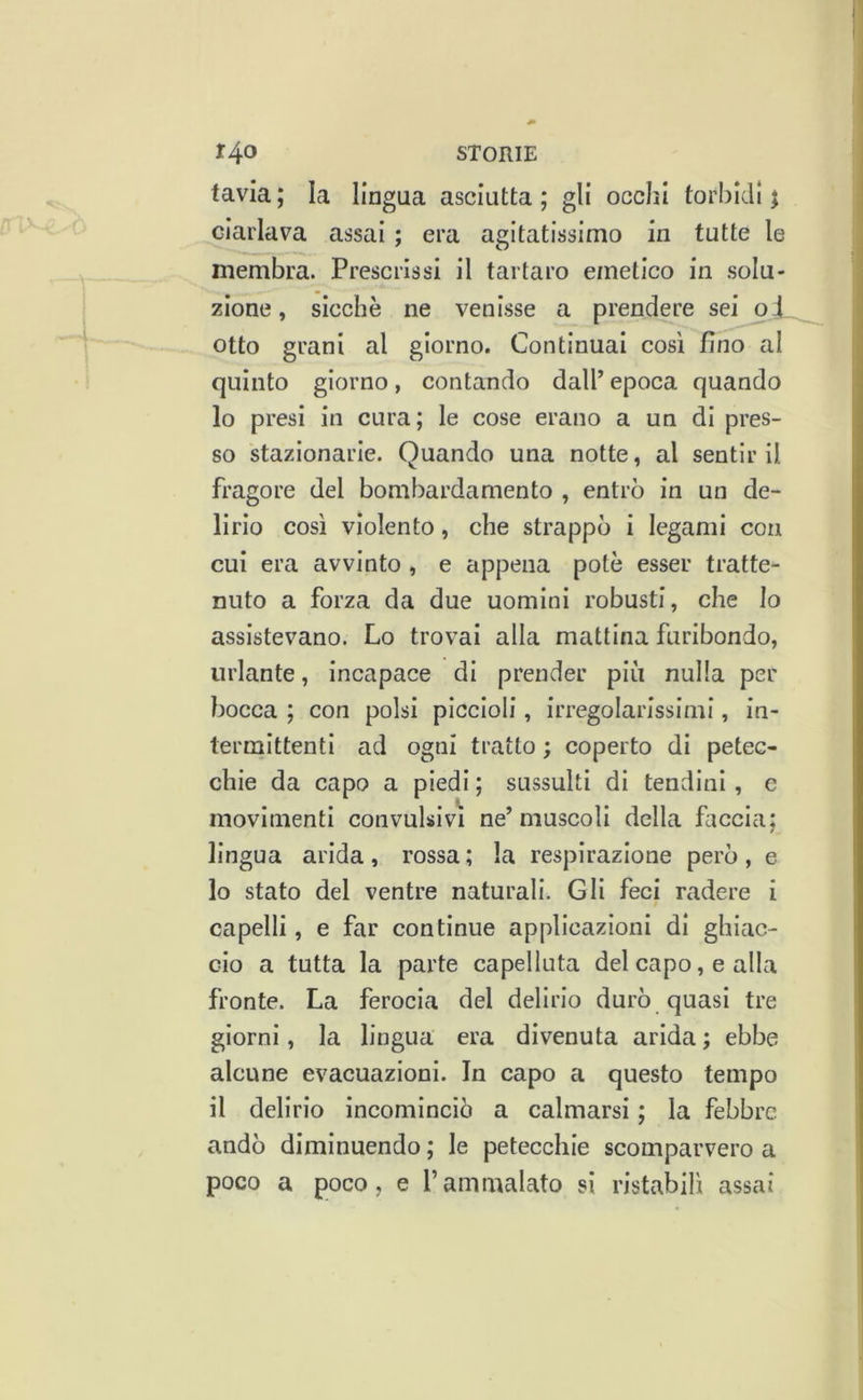 tavia ; la lingua asciutta ; gli occhi torbidi $ ciarlava assai ; era agitatissimo in tutte le membra. Prescrissi il tartaro emetico in solu- zione, sicché ne venisse a prendere sei o4_ otto grani al giorno. Continuai così fino al quinto giorno, contando dall’ epoca quando lo presi in cura; le cose erano a un di pres- so stazionarie. Quando una notte, al sentir il fragore del bombardamento , entrò in un de- lirio così violento, che strappò i legami con cui era avvinto , e appena potè esser tratte- nuto a forza da due uomini robusti, che lo assistevano. Lo trovai alla mattina furibondo, urlante, incapace di prender più nulla per bocca ; con polsi piccioli, irregolarissimi, in- termittenti ad ogni tratto ; coperto di petec- chie da capo a piedi ; sussulti di tendini, e movimenti convulsivi ne’muscoli della faccia: / lingua arida, rossa; la respirazione però, e 10 stato del ventre naturali. Gli feci radere i capelli, e far continue applicazioni di ghiac- cio a tutta la parte capelluta del capo, e alla fronte. La ferocia del delirio durò quasi tre giorni, la lingua era divenuta arida ; ebbe alcune evacuazioni. In capo a questo tempo 11 delirio incominciò a calmarsi ; la febbre andò diminuendo ; le petecchie scomparvero a poco a poco, e l’ammalato sì ristabilì assai