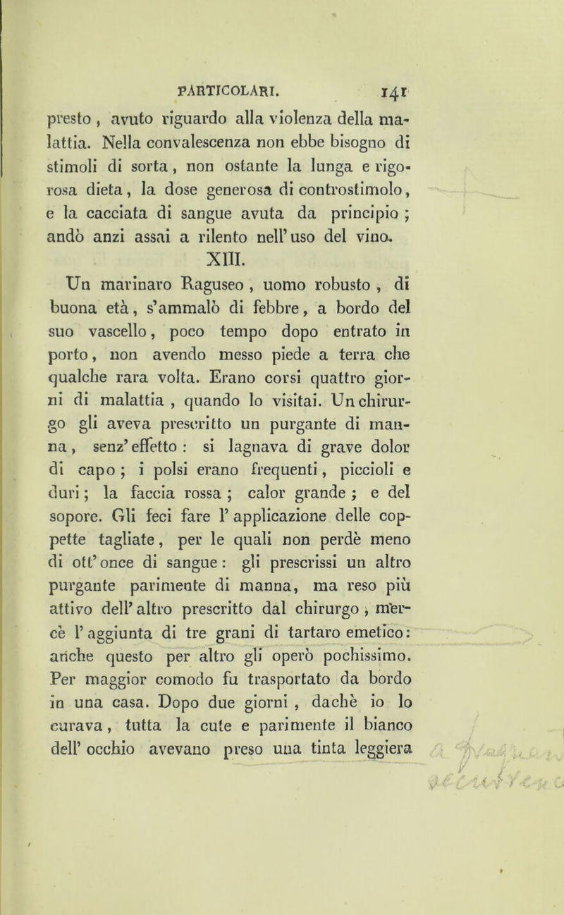 presto , avuto riguardo alla violenza della ma- lattia. Nella convalescenza non ebbe bisogno di stimoli di sorta, non ostante la lunga e rigo- rosa dieta, la dose generosa di controstimolo, e la cacciata di sangue avuta da principio ; andò anzi assai a rilento nell’uso del vino, XIII. Un marinaro Raguseo , uomo robusto , di buona età, s’ammalò di febbre, a bordo del suo vascello, poco tempo dopo entrato in porto, non avendo messo piede a terra che qualche rara volta. Erano corsi quattro gior- ni di malattia , quando lo visitai. Un chirur- go gli aveva prescritto un purgante di man- na, senz’effetto; si lagnava di grave dolor di capo ; i polsi erano frequenti, piccioli e duri ; la faccia rossa ; calor grande ; e del sopore. Gli feci fare 1’ applicazione delle cop- pette tagliate, per le quali non perde meno di ott’ once di sangue : gli prescrissi un altro purgante parimente di manna, ma reso più attivo dell’ altro prescritto dal chirurgo , m'er- cè l’aggiunta di tre grani di tartaro emetico: anche questo per altro gli operò pochissimo. Per maggior comodo fu trasportato da bordo in una casa. Dopo due giorni , dachè io lo curava, tutta la cute e parimente il bianco dell’ occhio avevano preso una tinta leggiera