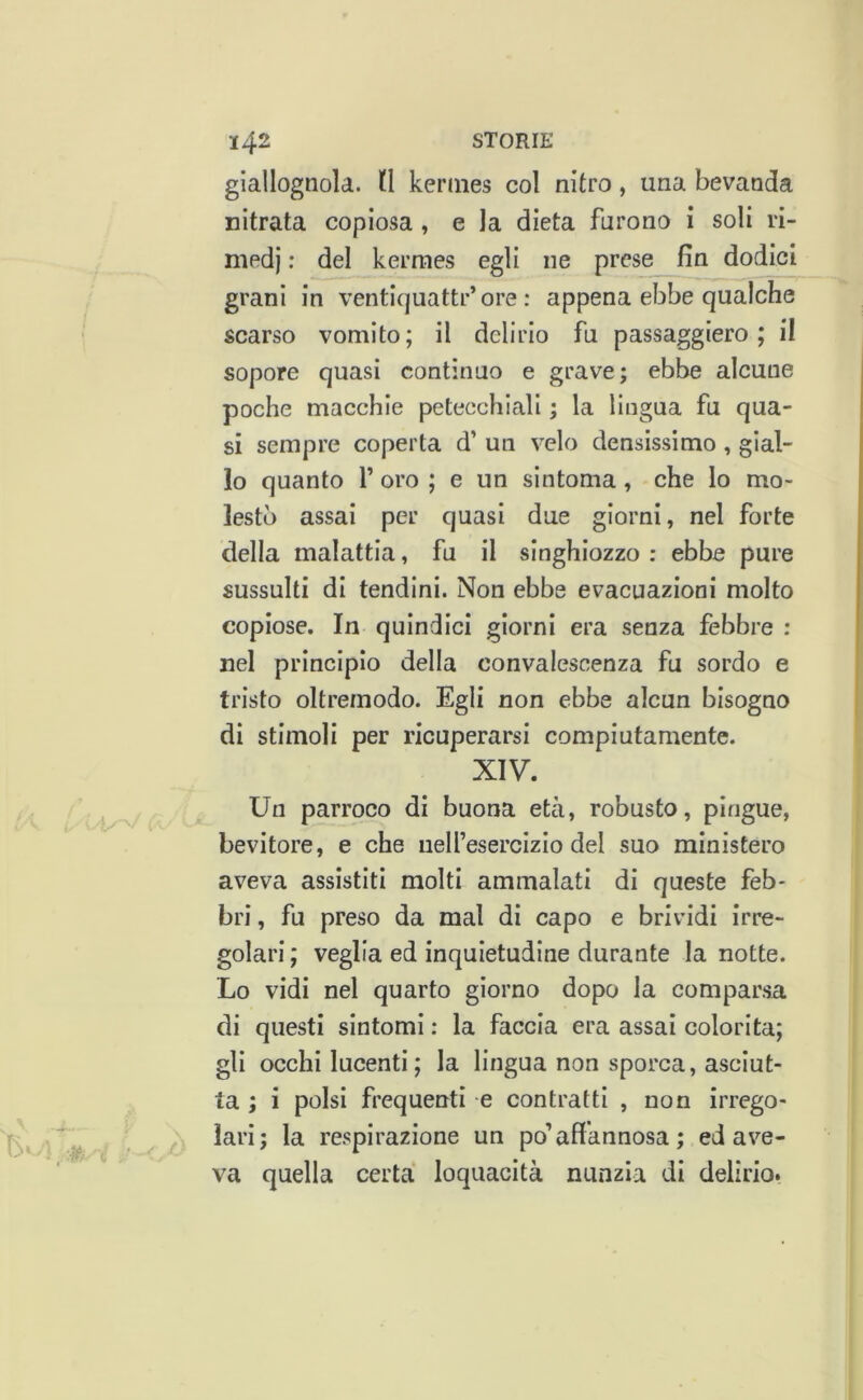 giallognola, tl kermes col nitro, una bevanda nitrata copiosa, e la dieta furono i soli ri- medi : del kermes egli ne prese fin dodici grani in ventiquattr’ ore : appena ebbe qualche scarso vomito; il delirio fu passaggiero ; il sopore quasi continuo e grave; ebbe alcune poche macchie petecchiali ; la lingua fu qua- si sempre coperta d’ un velo densissimo , gial- lo quanto V oro ; e un sintonia, che lo mo- lesto assai per quasi due giorni, nel forte della malattia, fu il singhiozzo ; ebbe pure sussulti di tendini. Non ebbe evacuazioni molto copiose. In quindici giorni era senza febbre : nel principio della convalescenza fu sordo e tristo oltremodo. Egli non ebbe alcun bisogno di stimoli per ricuperarsi compiutamente. XIV. Un parroco di buona età, robusto, pingue, bevitore, e che iielfesercizio del suo ministero aveva assistiti molti ammalati di queste feb- bri , fu preso da mal di capo e brividi irre- golari ; veglia ed inquietudine durante la notte. Lo vidi nel quarto giorno dopo la comparsa di questi sintomi : la faccia era assai colorita; gli occhi lucenti ; la lingua non sporca, asciut- ta ; i polsi frequenti e contratti , non irrego- lari; la respirazione un po’affannosa ; ed ave- va quella certa loquacità nunzia di delirio.