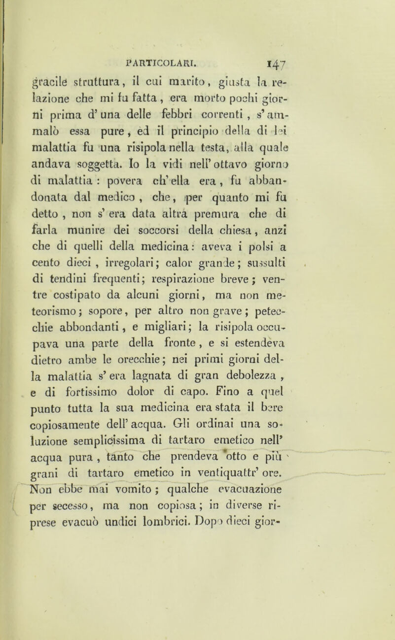 gracile struttura, il cui marito, giusta la re- lazione che mi fu fatta , era morto pochi gior- ni prima d’ una delle febbri correnti , s’am- malò essa pure, ed il principio della di lei malattia fu una risipola nella testa, alla quale andava soggetta. Io la vidi nell’ottavo giorno di malattia: povera ch’ella era, fu abban- donata dal medico , che, per quanto mi fu detto , non s’ era data altra premura che di farla munire dei soccorsi della chiesa, anzi che di quelli della medicina: aveva i polsi a cento dieci, irregolari; calor grande; sussulti di tendini frequenti; respirazione breve; ven- tre costipato da alcuni giorni, ma non me- teorismo ; sopore, per altro non grave ; petec- chie abbondanti, e migliavi ; la risipola occu- pava una parte della fronte, e si estendeva dietro ambe le orecchie; nei primi giorni del- la malattia s’ era lagnata di gran debolezza , e di fortissimo dolor di capo. Fino a quel punto tutta la sua medicina era stata il bere copiosamente dell’ acqua. Gli ordinai una so- luzione semplióissima di tartaro emetico nell’ acqua pura , tanto che prendeva *otto e piu ' grani di tartaro emetico in ventiquattr’ ore. Non ebbe mai vomito ; qualche evacuazione per secesso, ma non copiosa; in diverse ri- prese evacuò undici lombrici. Dopo dieci gior-