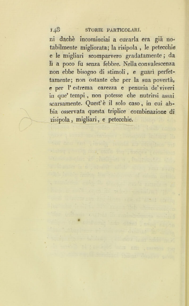 ni dachè incominciai a curarla era già no- tabilmente migliorata; la risipola , le petecchie e le migliari scomparvero gradatamente ; da lì a poco fu senza febbre. Nella convalescenza non ebbe bisogno di stimoli, e guari perfet- tamente; non ostante che per la sua povertà, e per 1* estrema carezza e penuria de’ viveri in que’ tempi , non potesse che nutrirsi assai scarsamente. Quest’è il solo caso, in cui ab- bia osservata questa triplice combinazione di risipola, migliari, e petecchie.