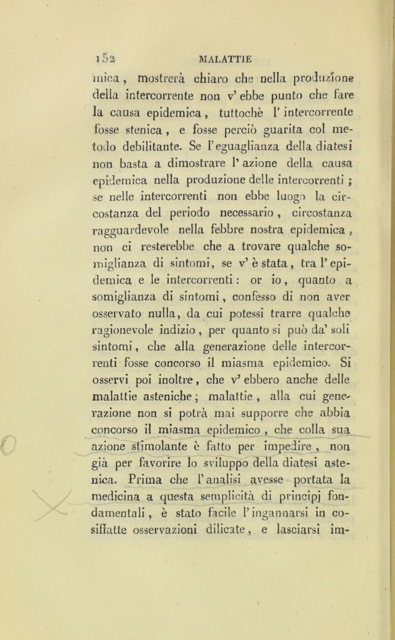 mina , mostrerà chiaro che nella produzione deila intercorrente non v’ebbe punto che fare la causa epidemica, tuttoché 1’ intercorrente fosse stenica , e fosse perciò guarita col me- todo debilitante. Se l’eguaglianza della diatesi non basta a dimostrare l’ azione della causa epidemica nella produzione delle intercorrenti ; se nelle intercorrenti non ebbe luogo la cir- costanza del periodo necessario, circostanza ragguardevole nella febbre nostra epidemica , non ci resterebbe che a trovare qualche so- miglianza di sintomi, se v’é stata , tra l’epi- demica e le intercorrenti : or io, quanto a somiglianza di sintomi, confesso di non aver osservato nulla, da cui potessi trarre qualche ragionevole indizio , per quanto si può da’ soli sintomi, che alla generazione delle intercor- renti fosse concorso il miasma epidemico. Si osservi poi inoltre, che v’ ebbero anche delle malattie asteniche ; malattie , alla cui gene- razione non si potrà mai supporre che abbia concorso il miasma epidemico , che colla sua azione stimolante è fatto per impedire , non già per favorire lo sviluppo della diatesi aste- nica. Prima che l’analisi avesse portata la medicina a questa semplicità di principi fon- damentali, è stato facile l’ingannarsi in co- siffatte osservazioni dilicate, e lasciarsi im-