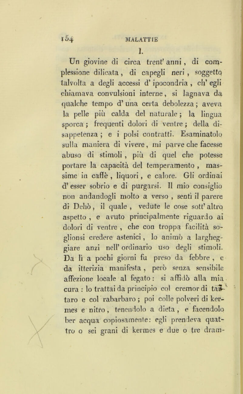 I Ì>4 MALATTIE 1. Un giovine di circa treni’ anni, di com- plessione dilicata, di capegli neri , soggetto talvolta a degli accessi d’ipocondria , eh’ egli chiamava convulsioni interne, si lagnava da (|Lialcbe tempo d’una certa debolezza; aveva la pelle più calda del naturale ; la lingua sporca ; frequenti dolori di ventre ; della di- sappetenza ; e i polsi contratti. Esaminatolo sulla maniera di vivere, mi parve che facesse abuso di stimoli , più di quel che potesse portare la capacità del temperamento , mas- sime in caffè , liquori, e calore. Gli ordinai d’ esser sobrio e di purgarsi. II mio consiglio non andandogli molto a verso , sentì il parere di Delio, il quale , vedute le cose sott’ altro aspetto , e avuto principalmente riguardo ai dolori di ventre , che con troppa facilità so- glionsl credere astenici, lo animò a largheg- giare anzi nell’ ordinario uso degli stimoli. Da li a pochi giorni fu preso da febbre , e da itterizia manifesta, però senza sensibile affezione locale al fegato : si affidò alla mia cura : lo trattai da principio col cremordi taiJ- ^’ ' taro e col rabarbaro ; poi colle polveri di ker- mes e nitro, tenendolo a dieta , e facendolo ber acqua copiosamenle: egli prendeva quat- tro o sei grani di kermes e due o tre dram-
