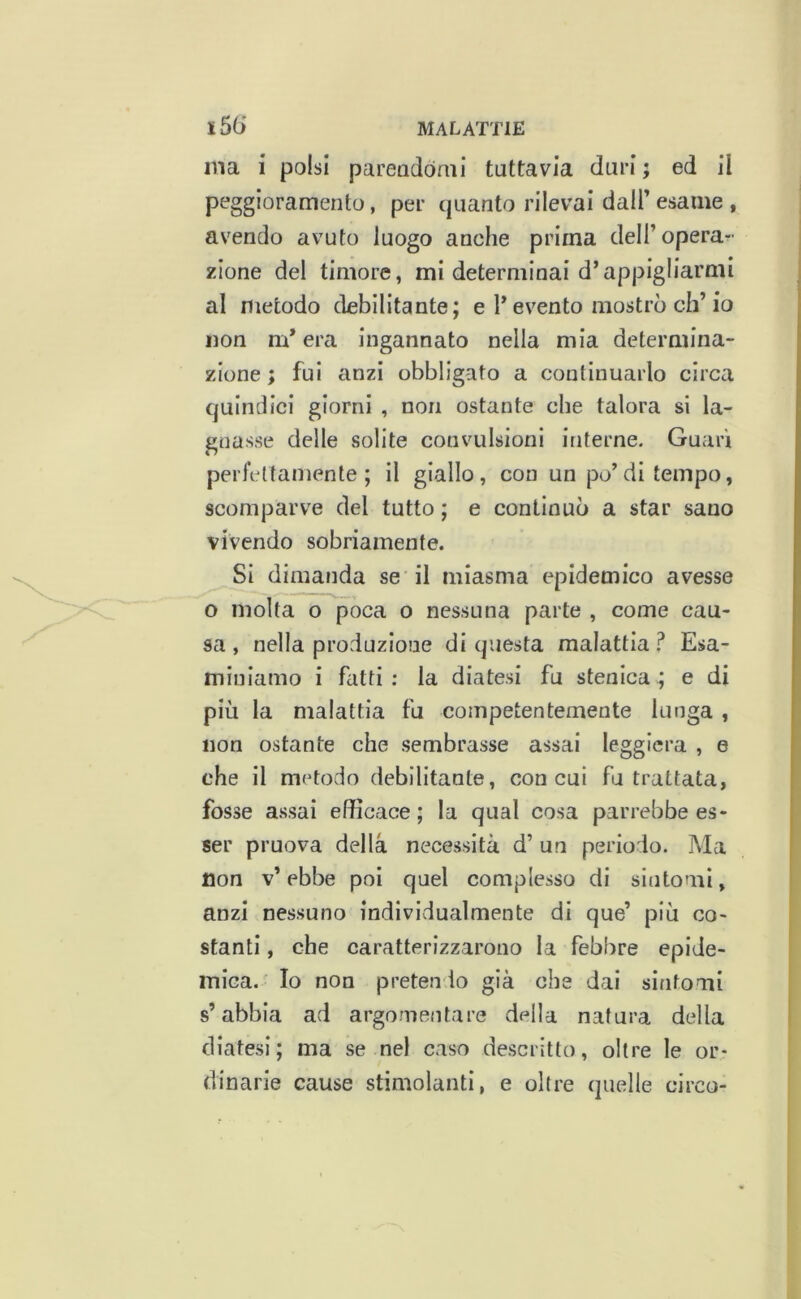 ma i polsi pareadòmi tuttavia duri ; ed il peggioramento, per quanto rilevai dall’esame , avendo avuto luogo anche prima deli’operar- zione del timore, mi determinai d’appigliarmi al metodo debilitante; e l’evento mostrò eh’io non m* era ingannato nella mia determina- zione ; fui anzi obbligato a continuarlo circa quindici giorni , non ostante che talora si la- gnasse delle solite convulsioni interne. Guari perfettamente; il giallo, con un po’di tempo, scomparve del tutto ; e continuò a star sano vivendo sobriamente. Si dimanda se il miasma epidemico avesse o molta o poca o nessuna parte , come cau- sa , nella produzione di questa malattia ì Esa- miniamo i fatti : la diatesi fu stenica ; e di più la malattia fu competentemente lunga , non ostante che sembrasse assai leggiera , e che il metodo debilitante, con cui fu trattata, fosse assai efficace ; la qual cosa parrebbe es- ser pruova della necessità d’ un periodo. Ma non v’ ebbe poi quel complesso di sintomi, anzi nessuno individualmente di que’ più co- stanti , che caratterizzarono la febbre epide- mica. Io non pretendo già che dai sintomi s’abbia ad argomentare della natura della diatesi; ma se nel caso descritto, oltre le or- dinarie cause stimolanti, e oltre quelle circo-