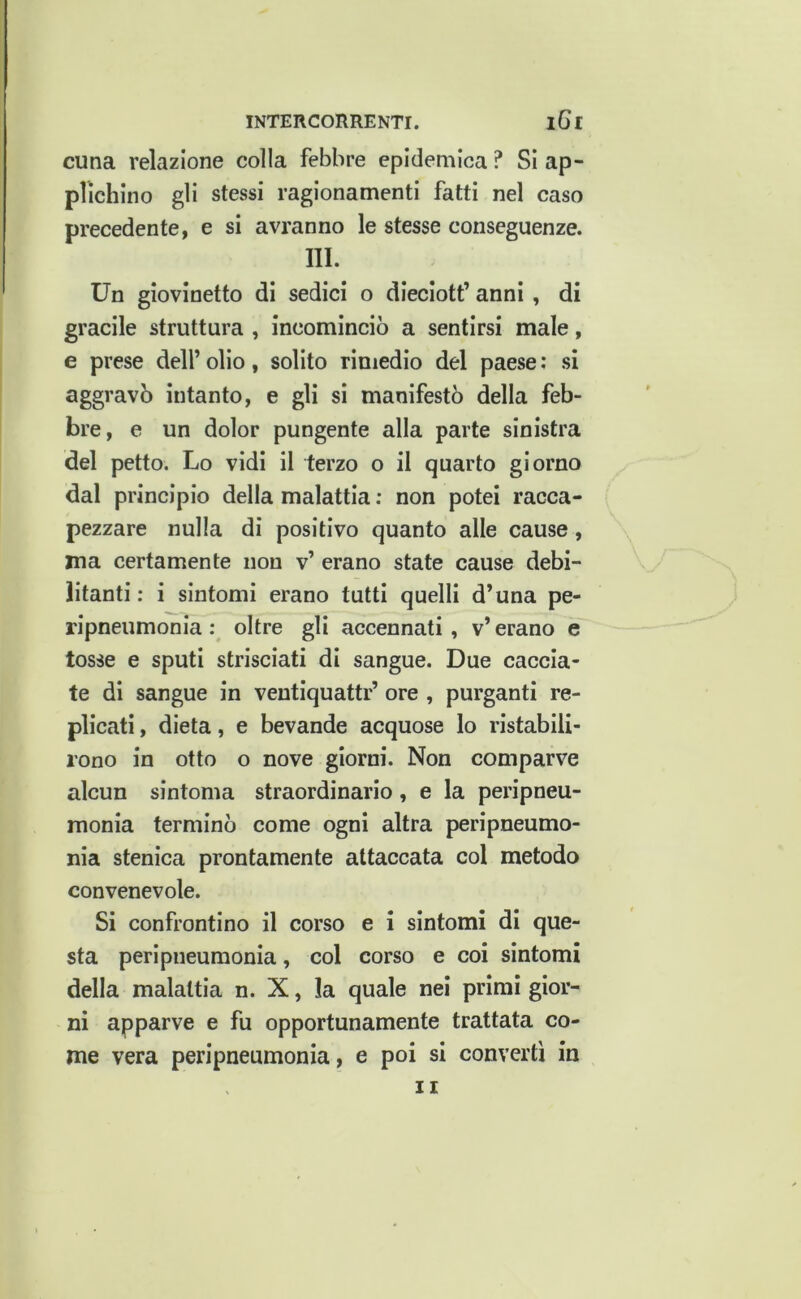 cuna relazione colla febbre epidemica ? Si ap- plichino gli stessi ragionamenti fatti nel caso precedente, e si avranno le stesse conseguenze. 111. Un giovinetto di sedici o dieciott’ anni , di gracile struttura , incominciò a sentirsi male, e prese dell’ olio, solito rimedio del paese : si aggravò intanto, e gli si manifestò della feb- bre, e un dolor pungente alla parte sinistra del petto. Lo vidi il terzo o il quarto giorno dal principio della malattia : non potei racca- pezzare nulla di positivo quanto alle cause, ma certamente non v’ erano state cause debi- litanti : i sintomi erano tutti quelli d’una pe- ripneumonia ; oltre gli accennati, v’ erano e tosse e sputi strisciati di sangue. Due caccia- te di sangue in ventiquattr’ ore , purganti re- plicati , dieta, e bevande acquose lo ristabili- rono in otto o nove giorni. Non comparve alcun sintonia straordinario, e la peripneu- monia terminò come ogni altra peripneumo- nia stenica prontamente attaccata col metodo convenevole. Si confrontino il corso e i sintomi di que- sta peripneumonia, col corso e coi sintomi della malattia n. X, la quale nei primi gior- ni apparve e fu opportunamente trattata co- me vera peripneumonia, e poi si converti in