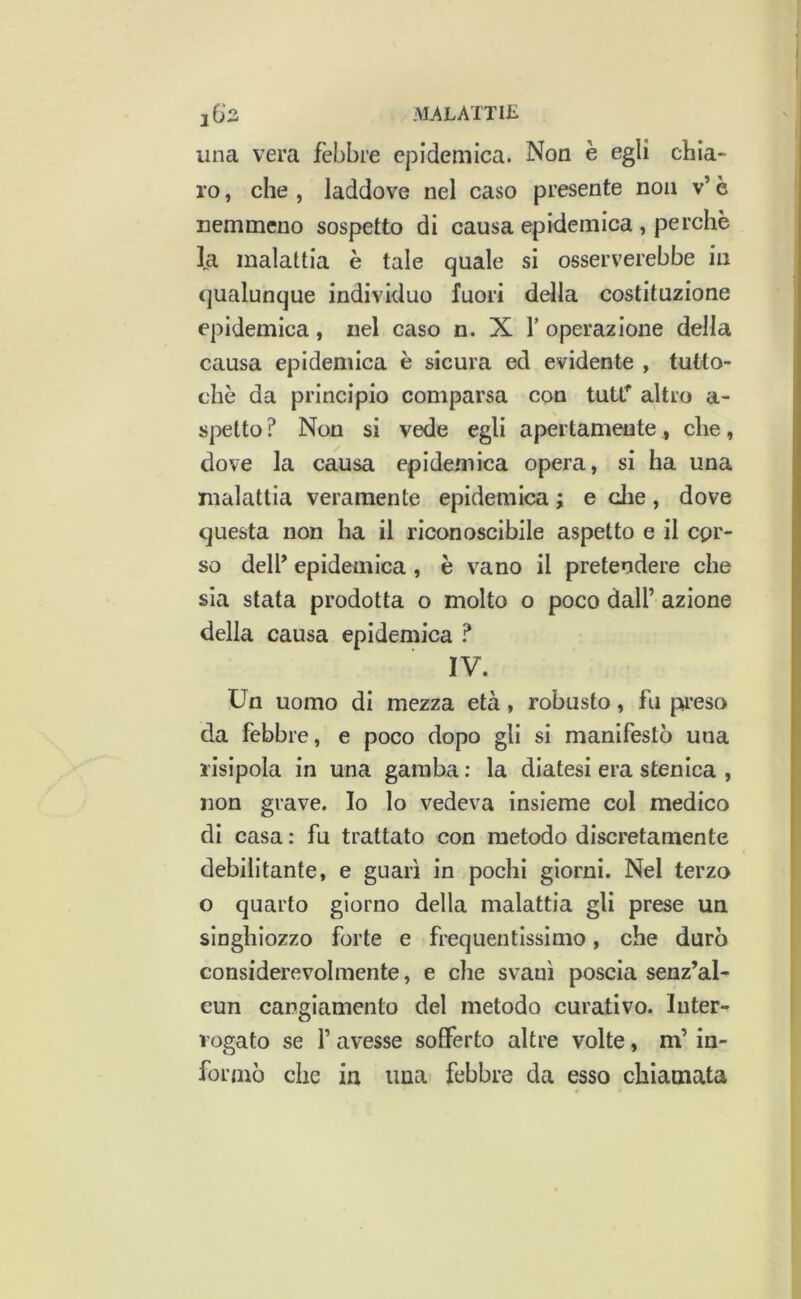 una vera febbre epidemica. Non è egli chia- ro , che , laddove nel caso presente non v’ è nemmeno sospetto di causa epidemica , perchè fa malattia è tale quale si osserverebbe in qualunque individuo fuori della costituzione epidemica, nel caso n. X V operazione della causa epidemica è sicura ed evidente , tutto- ché da principio comparsa con tutr altro a- spetto ? Non si vede egli apertamente, che, dove la causa epidemica opera, si ha una malattia veramente epidemica ; e die, dove questa non ha il riconoscibile aspetto e il cpr- so dell’ epidemica , è vano il pretendere che sia stata prodotta o molto o poco dall’ azione della causa epidemica ? IV. Un uomo di mezza età, robusto, fu preso da febbre, e poco dopo gli si manifestò una risipola in una gamba; la diatesi era stenica , non grave. Io lo vedeva insieme col medico di casa : fu trattato con metodo discretamente debilitante, e guarì in pochi giorni. Nel terzo o quarto giorno della malattia gli prese un singhiozzo forte e frequentissimo, che durò considerevolmente, e che svanì poscia senz’ai- cun cangiamento del metodo curativo, inter- rogato se r avesse sofferto altre volte, m’in- formò che in ima febbre da esso chiamata
