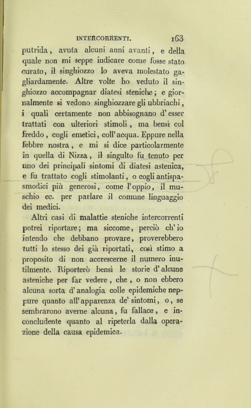 putrida, avuta alcuni anni avanti, e della quale non mi seppe indicare come fosse stato curato, il singhiozzo lo aveva molestato ga- gliardamente. Altre volte ho veduto il sin- ghiozzo accompagnar diatesi steniche ; e gior- nalmente si vedono singhiozzare gli ubbriachi, i quali certamente non abbisognano d’esser trattati con ulteriori stimoli , ma bensì col freddo, cogli emetici, coll’acqua. Eppure nella febbre nostra, e mi si dice particolarmente in quella di Nizza, il singulto fu tenuto per uno dei principali sintomi di diatesi astenica, e fu trattato cogli stimolanti, o cogli antispa- .smodici più generosi, come l’oppio, il mu- schio ec. per parlare il comune linguaggio dei medici. Altri casi di malattie steniche intercorrenti potrei riportare; ma siccome, perciò ch’io intendo che debbano provare, proverebbero tutti Io stesso dei già riportati, così stimo a proposito di non accrescerne il numero inu- tilmente. Riporterò bensì le storie d’alcune asteniche per far vedere , che , o non ebbero alcuna sorta d’analogia colle epidemiche nep- pure quanto all’ apparenza de’ sintomi, o, se sembrarono averne alcuna, fu fallace, e in- concludente quanto al ripeterla dalla opera- zione della causa epidemica.