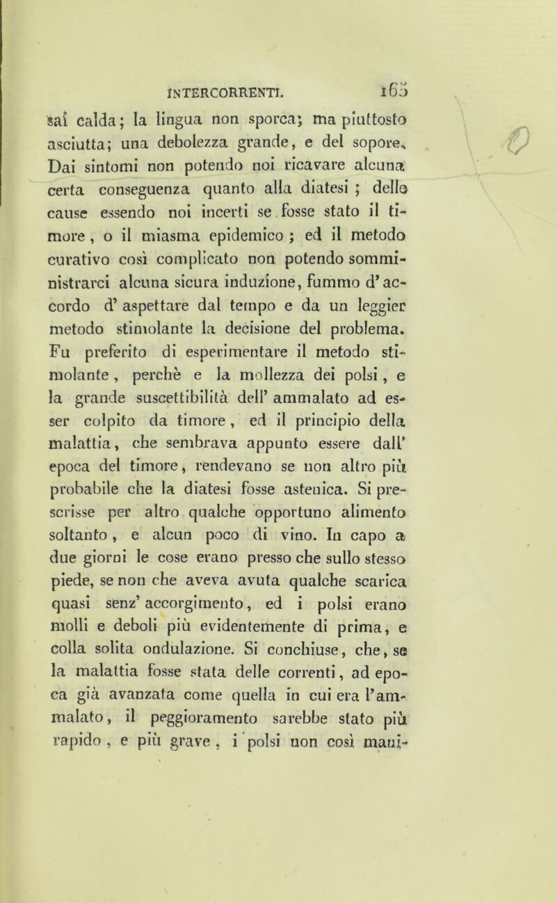 i6a sai calda; la lingua non sporca; ma piuttosto asciutta; una debolezza grande, e del sopore^ Dai sintomi non potendo noi ricavare alcuna certa conseguenza quanto alla diatesi ; dello cause essendo noi incerti se fosse stato il ti- more , o il miasma epidemico ; ed il metodo curativo così complicato non potendo sommi- nistrarci alcuna sicura induzione, fummo d’ac- cordo d’ aspettare dal tempo e da un leggler metodo stimolante la decisione del problema. Fu preferito di esperimentare il metodo sti- molante , perchè e la mollezza dei polsi, e la grande suscettibilità dell’ ammalato ad es- ser colpito da timore, ed il principio della malattia, che sembrava appunto essere dall’ epoca del timore, rendevano se non altro piu probabile che la diatesi fosse astenica. Si pre- scrisse per altro qualche opportuno alimento soltanto, e alcun poco di vino. In capo a due giorni le cose erano presso che sullo stesso piede, se non che aveva avuta qualche scarica quasi senz’ accorgimento, ed i polsi erano molli e deboli più evidentemente di prima, e colla solita ondulazione. Si conchiuse, che, sa la malattia fosse stata delle correnti, ad epo- ca già avanzata come quella in cui era l’am- malato, il peggioramento sarebbe stato più rapido , e più grave , i polsi non cosi mani- n