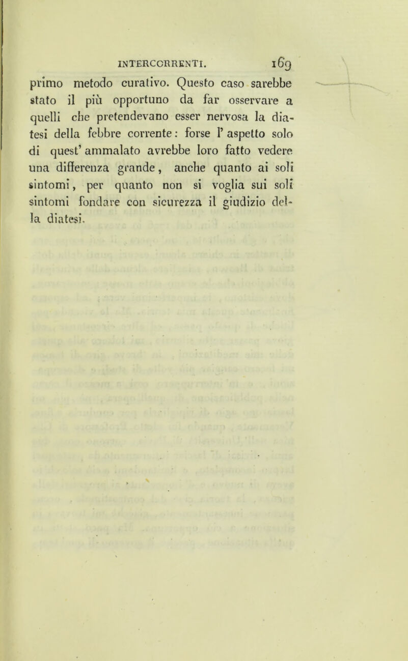 primo metodo curativo. Questo caso sarebbe stato il più opportuno da far osservare a quelli che pretendevano esser nervosa la dia- tesi della febbre corrente; forse l’aspetto solo di quest’ ammalato avrebbe loro fatto vedere una differenza grande, anche quanto ai soli sintomi, per quanto non si voglia sui soli sintomi fondare con sicurezza il giudizio del- la diatesi.