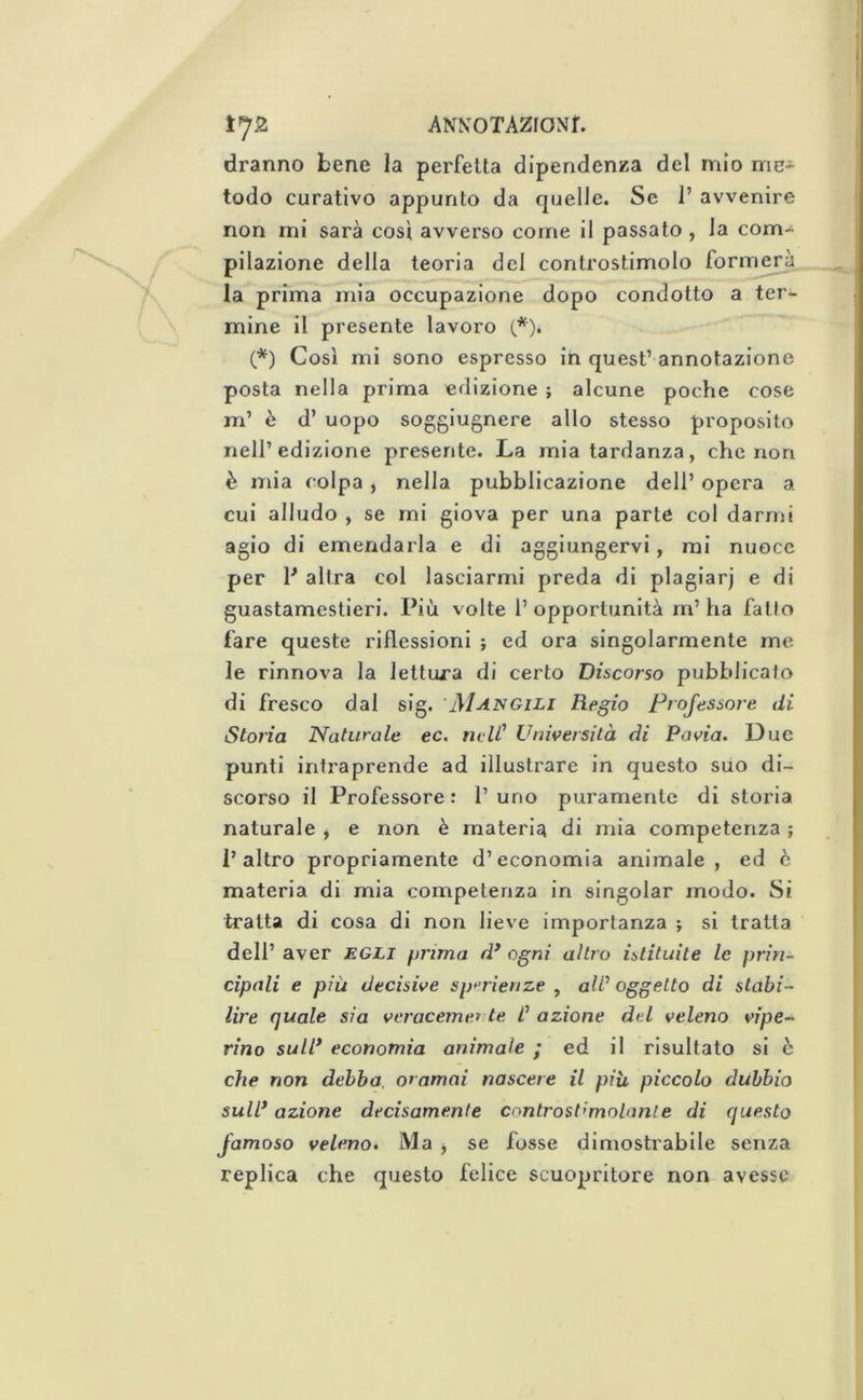 dranno bene la perfetta dipendenza del mio me* lodo curativo appunto da quelle. Se 1’ avvenire non mi sarà cosi avverso come il passato , la com- pilazione della teoria del controstimolo formerà la prima mia occupazione dopo condotto a ter- mine il presente lavoro (*). (*) Così mi sono espresso in quest’ annotazione posta nella prima edizione ; alcune poche cose m’ è d’ uopo soggiugnere allo stesso proposito nell’edizione presente. La mia tardanza, che non è mia colpa, nella pubblicazione dell’ opera a cui alludo , se mi giova per una parte col darmi agio di emendarla e di aggiungervi, mi nuoce per P altra col lasciarmi preda di plagiar] e di guastamestieri. Più volte l’opportunità m’ha fatto fare queste riflessioni ; ed ora singolarmente me le rinnova la lettura di certo Discorso pubblicato di fresco dal sig. 'Mangili Regio Projessore di Storia Naturale ec, rudi' Università di Pavia. Due punti intraprende ad illustrare in questo suo di- scorso il Professore : 1’ uno puramente di storia naturale , e non è materia di mia competenza ; l’altro propriamente d’economia animale, ed c materia di mia competenza in singoiar modo. Si tratta di cosa di non lieve importanza ; si tratta dell’ aver egli prima d* ogni altro istituite le prin- cipali e più decisive sp^rienze , ali' oggetto di stabi- lire quale sia veracemer te L' azione del veleno vipe- rino sull* economia animale ; ed il risultato si è che non debba, oramai nascere il più piccolo dubbio sull* azione decisamente controst’molanle di questo famoso veleno. Ma ^ se fosse dimostrabile senza replica che questo felice scuopritore non avesse