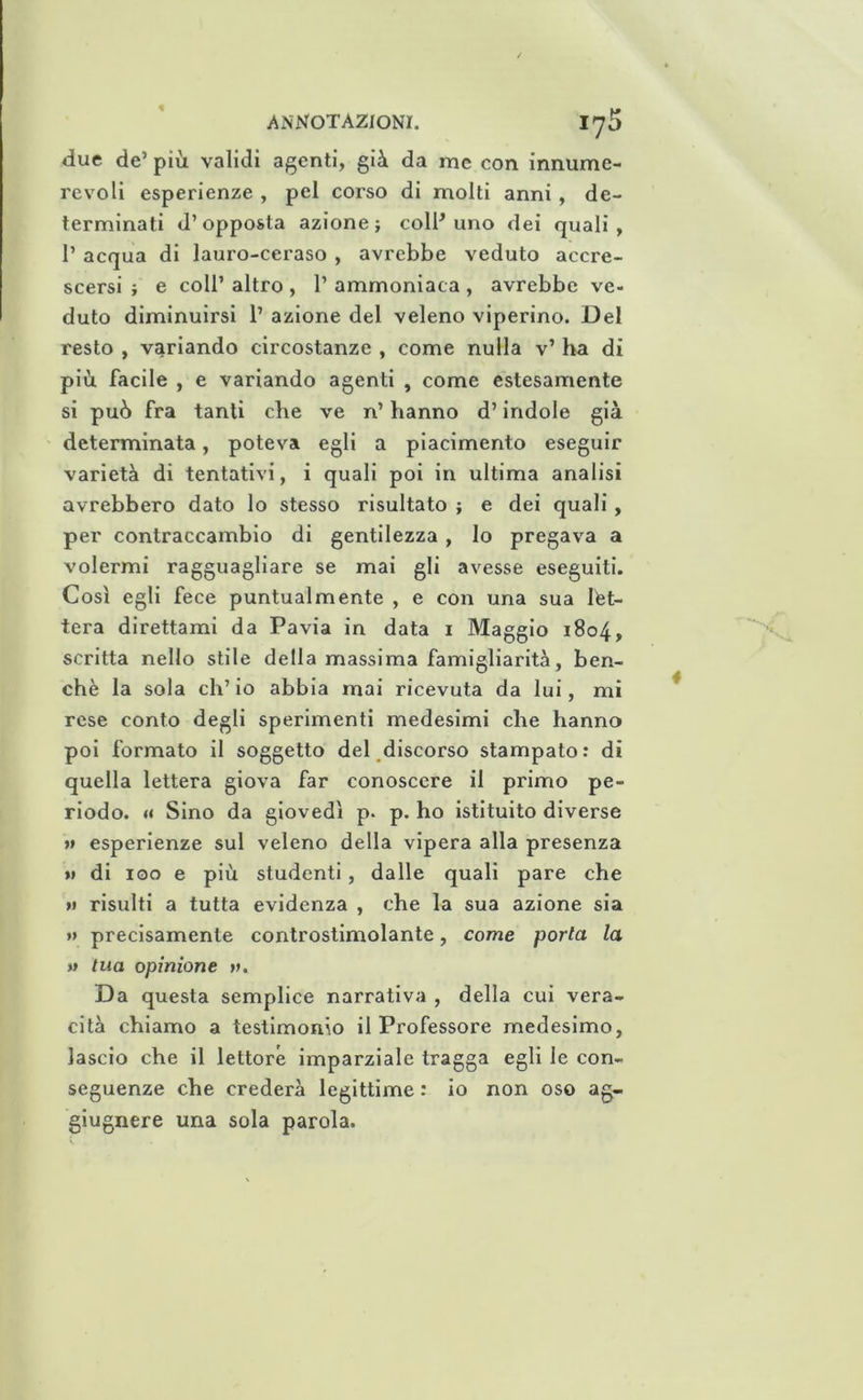 due de’ più validi agenti, giù da me con innume- revoli esperienze , pel corso di molti anni, de- terminati d’opposta azione; colH uno dei quali, r acqua di lauro-ceraso , avrebbe veduto accre- scersi ; e coir altro , 1’ ammoniaca , avrebbe ve- duto diminuirsi 1’ azione del veleno viperino. Del resto , variando circostanze , come nulla v’ ha di più facile , e variando agenti , come estesamente si può fra tanti che ve n’ hanno d’indole già determinata, poteva egli a piacimento eseguir varietà di tentativi, i quali poi in ultima analisi avrebbero dato lo stesso risultato ; e dei quali, per contraccambio di gentilezza , lo pregava a volermi ragguagliare se mai gli avesse eseguiti. Così egli fece puntualmente , e con una sua let- tera direttami da Pavia in data i Maggio 1804, scritta nello stile della massima famigliarità, ben- ché la sola eh’ io abbia mai ricevuta da lui, mi rese conto degli sperimenti medesimi che hanno poi formato il soggetto deCdlscorso stampato: di quella lettera giova far conoscere il primo pe- riodo. « Sino da giovedì p. p. ho istituito diverse »» esperienze sul veleno della vipera alla presenza M di 100 e più studenti, dalle quali pare che >1 risulti a tutta evidenza , che la sua azione sia »> precisamente controstimolante, come porla la » tua opinione v. Da questa semplice narrativa , della cui vera- cità chiamo a testimonio il Professore medesimo, lascio che il lettore imparziale tragga egli le con- seguenze che crederà legittime : io non oso ag- giugnere una sola parola.