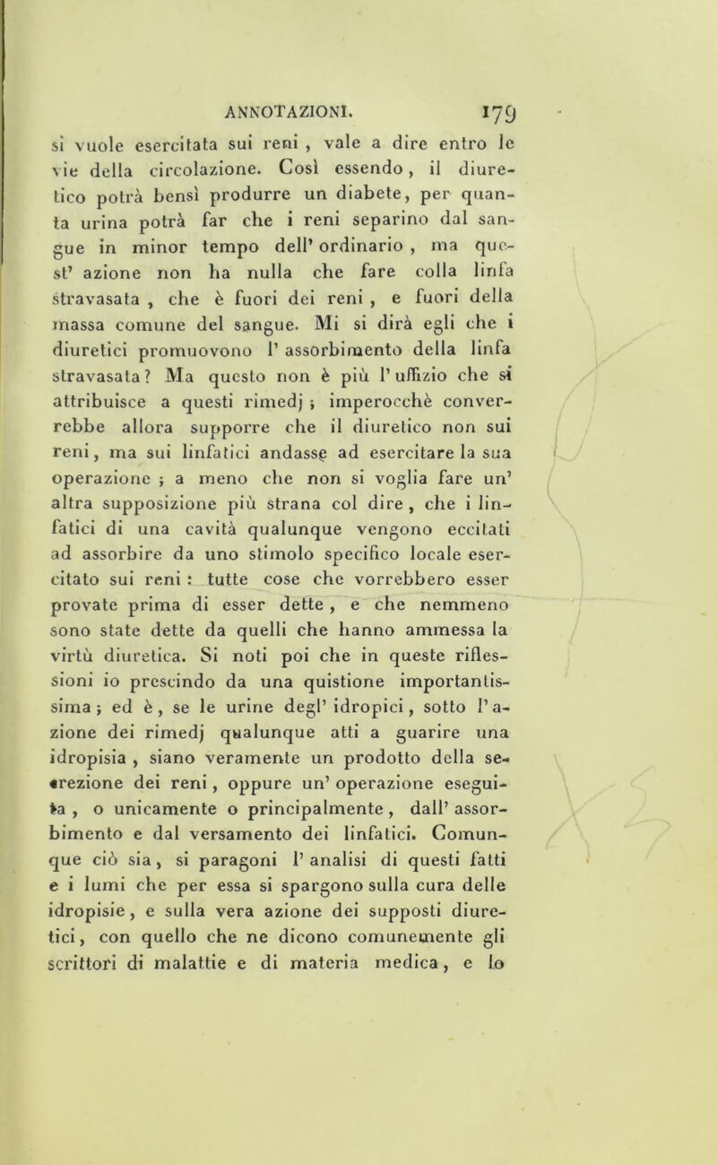 sì vuole esercitata sui reni , vale a dire entro le vie della circolazione. Così essendo, il diure- tico potrà bensì produrre un diabete, per quan- ta urina potrà far die i reni separino dal san- gue in minor tempo dell’ ordinario , ma que- st’ azione non ha nulla che fare colla linla stravasata , che è fuori dei reni , e fuori della massa comune del sangue. Mi si dirà egli che i diuretici promuovono 1’ assorbimento della linfa stravasala ? Ma questo non è più 1’ uifizio che si attribuisce a questi rimedj ; imperocché conver- rebbe allora suppoi're che il diuretico non sui reni, ma sui linfatici andasse ad esercitare la sua operazione ; a meno che non si voglia fare un’ altra supposizione più strana col dire, che i lin- fatici di una cavità qualunque vengono eccitati ad assorbire da uno stimolo specifico locale eser- citato sui reni : tutte cose che vorrebbero esser provate prima di esser dette, e che nemmeno sono state dette da quelli che hanno ammessa la virtù diuretica. Si noti poi che in queste rifles- sioni io prescindo da una quistione importantis- sima ; ed è, se le urine degl’ idropici, sotto l’a- zione dei rimedj qualunque atti a guarire una idropisia , siano veramente un prodotto della se- «rezione dei reni, oppure un’ operazione esegui- te , o unicamente o principalmente, dall’ assor- bimento e dal versamento dei linfatici. Comun- que ciò sia, si paragoni 1’ analisi di questi fatti e i lumi che per essa si spargono sulla cura delle idropisie, e sulla vera azione dei supposti diure- tici, con quello che ne dicono comunemente gli scrittori di malattie e di materia medica, e lo